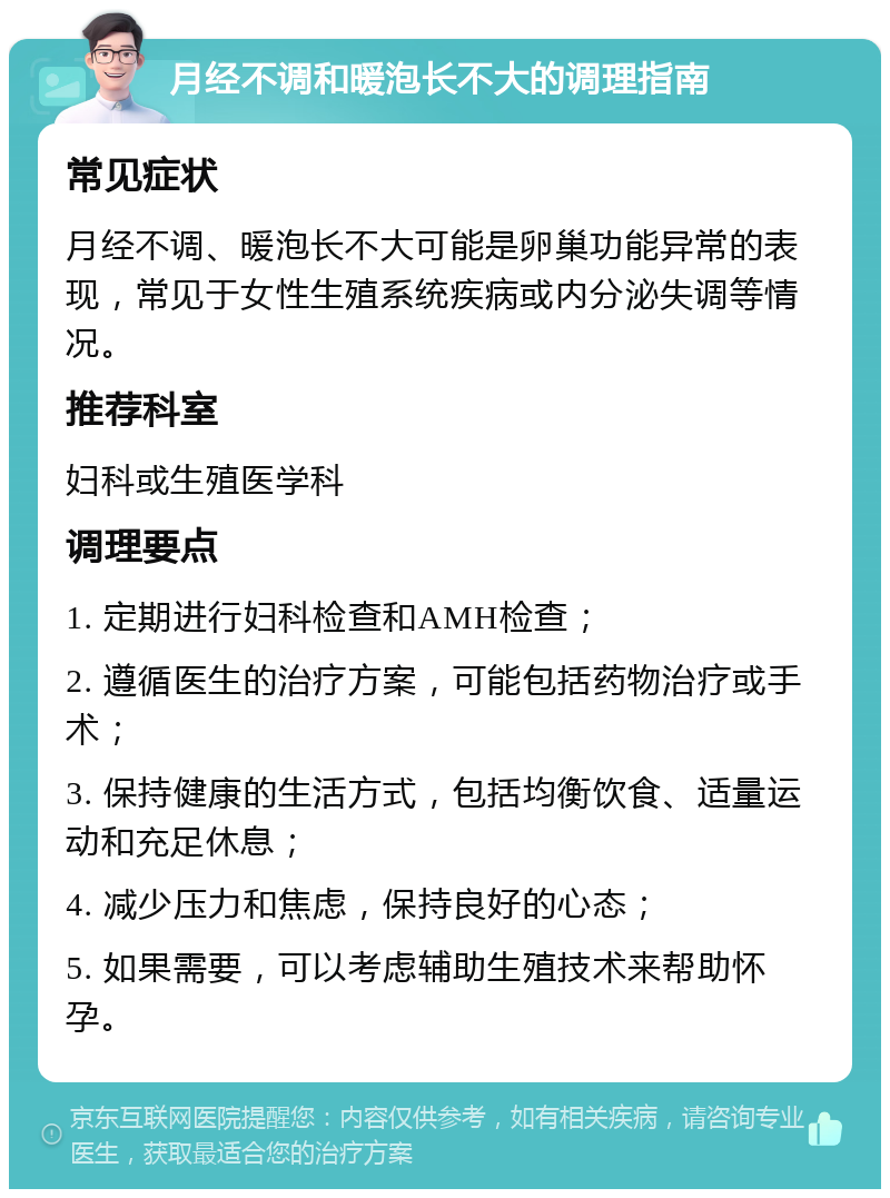 月经不调和暖泡长不大的调理指南 常见症状 月经不调、暖泡长不大可能是卵巢功能异常的表现，常见于女性生殖系统疾病或内分泌失调等情况。 推荐科室 妇科或生殖医学科 调理要点 1. 定期进行妇科检查和AMH检查； 2. 遵循医生的治疗方案，可能包括药物治疗或手术； 3. 保持健康的生活方式，包括均衡饮食、适量运动和充足休息； 4. 减少压力和焦虑，保持良好的心态； 5. 如果需要，可以考虑辅助生殖技术来帮助怀孕。