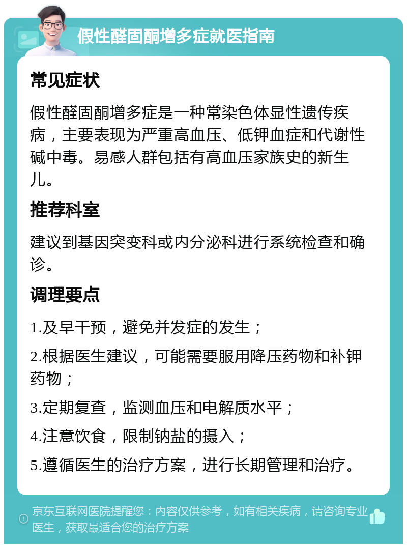 假性醛固酮增多症就医指南 常见症状 假性醛固酮增多症是一种常染色体显性遗传疾病，主要表现为严重高血压、低钾血症和代谢性碱中毒。易感人群包括有高血压家族史的新生儿。 推荐科室 建议到基因突变科或内分泌科进行系统检查和确诊。 调理要点 1.及早干预，避免并发症的发生； 2.根据医生建议，可能需要服用降压药物和补钾药物； 3.定期复查，监测血压和电解质水平； 4.注意饮食，限制钠盐的摄入； 5.遵循医生的治疗方案，进行长期管理和治疗。