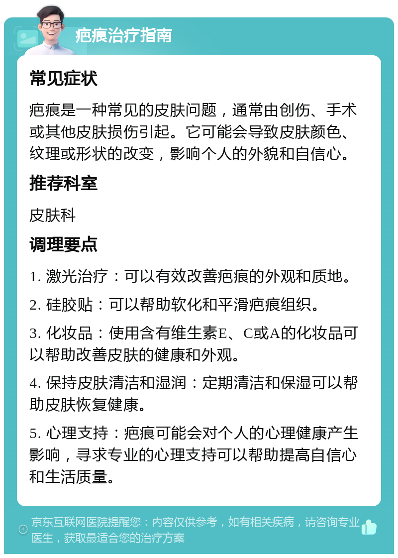 疤痕治疗指南 常见症状 疤痕是一种常见的皮肤问题，通常由创伤、手术或其他皮肤损伤引起。它可能会导致皮肤颜色、纹理或形状的改变，影响个人的外貌和自信心。 推荐科室 皮肤科 调理要点 1. 激光治疗：可以有效改善疤痕的外观和质地。 2. 硅胶贴：可以帮助软化和平滑疤痕组织。 3. 化妆品：使用含有维生素E、C或A的化妆品可以帮助改善皮肤的健康和外观。 4. 保持皮肤清洁和湿润：定期清洁和保湿可以帮助皮肤恢复健康。 5. 心理支持：疤痕可能会对个人的心理健康产生影响，寻求专业的心理支持可以帮助提高自信心和生活质量。