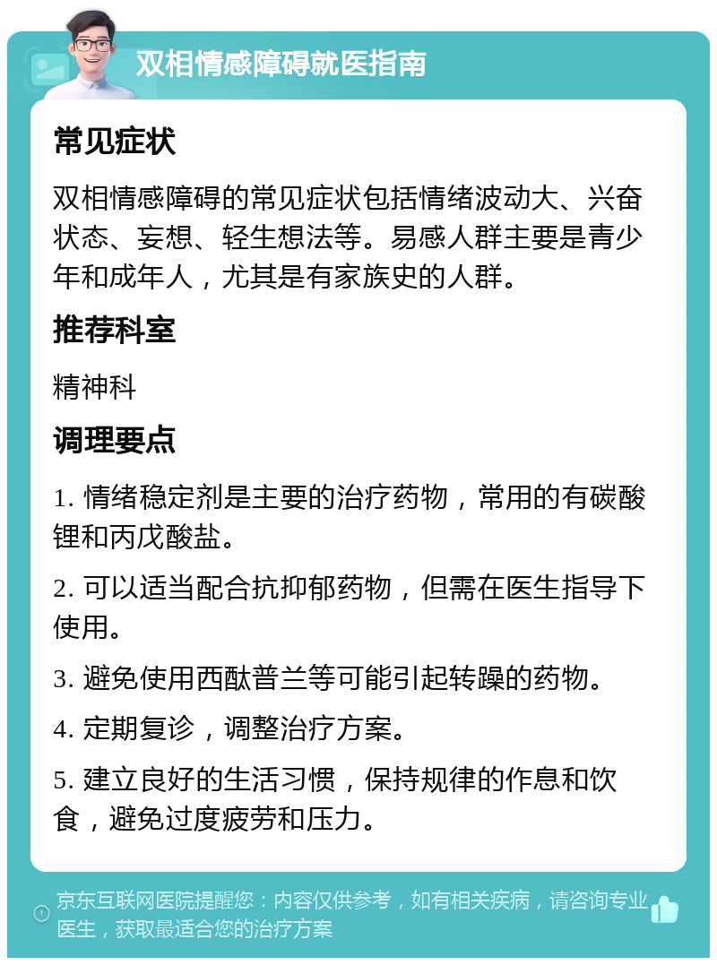 双相情感障碍就医指南 常见症状 双相情感障碍的常见症状包括情绪波动大、兴奋状态、妄想、轻生想法等。易感人群主要是青少年和成年人，尤其是有家族史的人群。 推荐科室 精神科 调理要点 1. 情绪稳定剂是主要的治疗药物，常用的有碳酸锂和丙戊酸盐。 2. 可以适当配合抗抑郁药物，但需在医生指导下使用。 3. 避免使用西酞普兰等可能引起转躁的药物。 4. 定期复诊，调整治疗方案。 5. 建立良好的生活习惯，保持规律的作息和饮食，避免过度疲劳和压力。