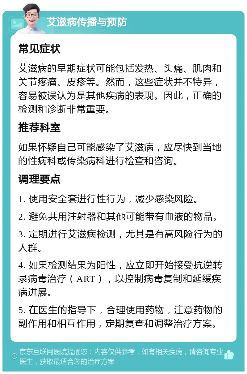 艾滋病传播与预防 常见症状 艾滋病的早期症状可能包括发热、头痛、肌肉和关节疼痛、皮疹等。然而，这些症状并不特异，容易被误认为是其他疾病的表现。因此，正确的检测和诊断非常重要。 推荐科室 如果怀疑自己可能感染了艾滋病，应尽快到当地的性病科或传染病科进行检查和咨询。 调理要点 1. 使用安全套进行性行为，减少感染风险。 2. 避免共用注射器和其他可能带有血液的物品。 3. 定期进行艾滋病检测，尤其是有高风险行为的人群。 4. 如果检测结果为阳性，应立即开始接受抗逆转录病毒治疗（ART），以控制病毒复制和延缓疾病进展。 5. 在医生的指导下，合理使用药物，注意药物的副作用和相互作用，定期复查和调整治疗方案。