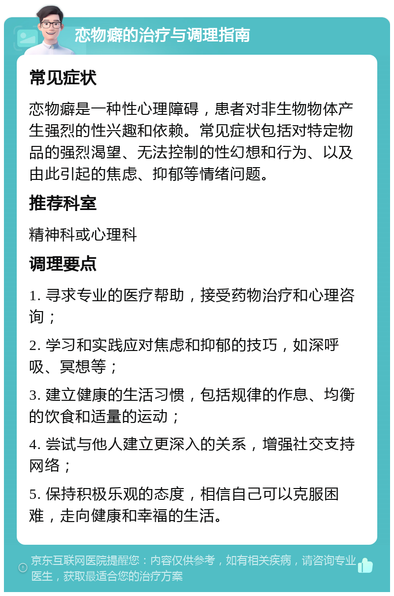 恋物癖的治疗与调理指南 常见症状 恋物癖是一种性心理障碍，患者对非生物物体产生强烈的性兴趣和依赖。常见症状包括对特定物品的强烈渴望、无法控制的性幻想和行为、以及由此引起的焦虑、抑郁等情绪问题。 推荐科室 精神科或心理科 调理要点 1. 寻求专业的医疗帮助，接受药物治疗和心理咨询； 2. 学习和实践应对焦虑和抑郁的技巧，如深呼吸、冥想等； 3. 建立健康的生活习惯，包括规律的作息、均衡的饮食和适量的运动； 4. 尝试与他人建立更深入的关系，增强社交支持网络； 5. 保持积极乐观的态度，相信自己可以克服困难，走向健康和幸福的生活。