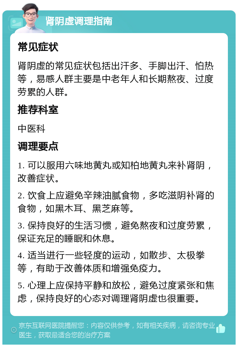 肾阴虚调理指南 常见症状 肾阴虚的常见症状包括出汗多、手脚出汗、怕热等，易感人群主要是中老年人和长期熬夜、过度劳累的人群。 推荐科室 中医科 调理要点 1. 可以服用六味地黄丸或知柏地黄丸来补肾阴，改善症状。 2. 饮食上应避免辛辣油腻食物，多吃滋阴补肾的食物，如黑木耳、黑芝麻等。 3. 保持良好的生活习惯，避免熬夜和过度劳累，保证充足的睡眠和休息。 4. 适当进行一些轻度的运动，如散步、太极拳等，有助于改善体质和增强免疫力。 5. 心理上应保持平静和放松，避免过度紧张和焦虑，保持良好的心态对调理肾阴虚也很重要。