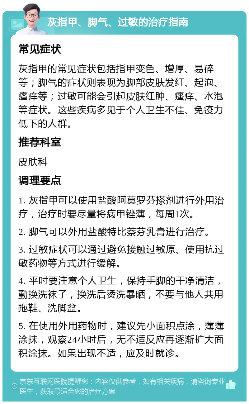 灰指甲、脚气、过敏的治疗指南 常见症状 灰指甲的常见症状包括指甲变色、增厚、易碎等；脚气的症状则表现为脚部皮肤发红、起泡、瘙痒等；过敏可能会引起皮肤红肿、瘙痒、水泡等症状。这些疾病多见于个人卫生不佳、免疫力低下的人群。 推荐科室 皮肤科 调理要点 1. 灰指甲可以使用盐酸阿莫罗芬搽剂进行外用治疗，治疗时要尽量将病甲锉薄，每周1次。 2. 脚气可以外用盐酸特比萘芬乳膏进行治疗。 3. 过敏症状可以通过避免接触过敏原、使用抗过敏药物等方式进行缓解。 4. 平时要注意个人卫生，保持手脚的干净清洁，勤换洗袜子，换洗后烫洗暴晒，不要与他人共用拖鞋、洗脚盆。 5. 在使用外用药物时，建议先小面积点涂，薄薄涂抹，观察24小时后，无不适反应再逐渐扩大面积涂抹。如果出现不适，应及时就诊。