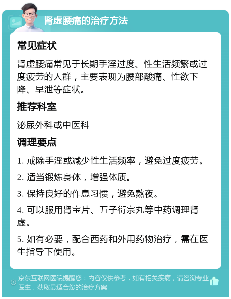 肾虚腰痛的治疗方法 常见症状 肾虚腰痛常见于长期手淫过度、性生活频繁或过度疲劳的人群，主要表现为腰部酸痛、性欲下降、早泄等症状。 推荐科室 泌尿外科或中医科 调理要点 1. 戒除手淫或减少性生活频率，避免过度疲劳。 2. 适当锻炼身体，增强体质。 3. 保持良好的作息习惯，避免熬夜。 4. 可以服用肾宝片、五子衍宗丸等中药调理肾虚。 5. 如有必要，配合西药和外用药物治疗，需在医生指导下使用。