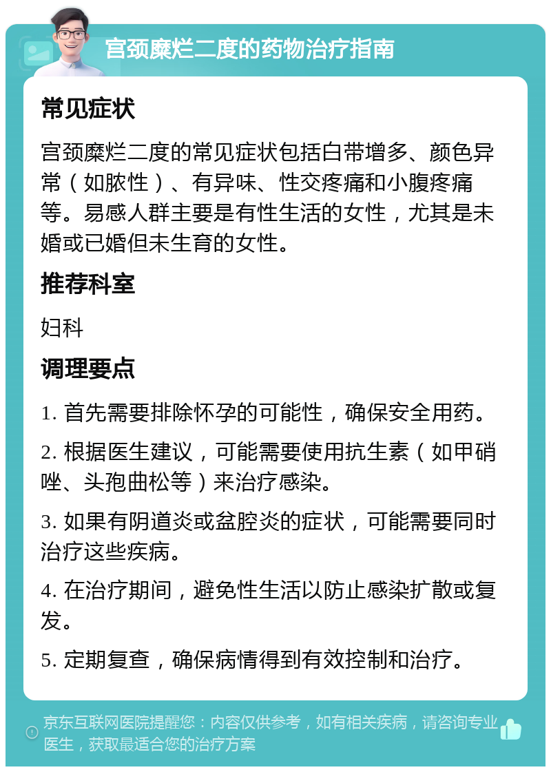 宫颈糜烂二度的药物治疗指南 常见症状 宫颈糜烂二度的常见症状包括白带增多、颜色异常（如脓性）、有异味、性交疼痛和小腹疼痛等。易感人群主要是有性生活的女性，尤其是未婚或已婚但未生育的女性。 推荐科室 妇科 调理要点 1. 首先需要排除怀孕的可能性，确保安全用药。 2. 根据医生建议，可能需要使用抗生素（如甲硝唑、头孢曲松等）来治疗感染。 3. 如果有阴道炎或盆腔炎的症状，可能需要同时治疗这些疾病。 4. 在治疗期间，避免性生活以防止感染扩散或复发。 5. 定期复查，确保病情得到有效控制和治疗。