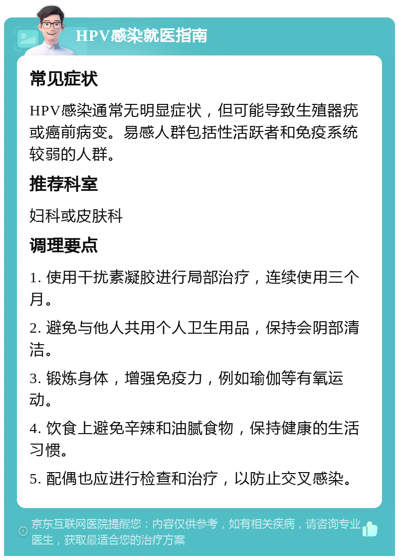 HPV感染就医指南 常见症状 HPV感染通常无明显症状，但可能导致生殖器疣或癌前病变。易感人群包括性活跃者和免疫系统较弱的人群。 推荐科室 妇科或皮肤科 调理要点 1. 使用干扰素凝胶进行局部治疗，连续使用三个月。 2. 避免与他人共用个人卫生用品，保持会阴部清洁。 3. 锻炼身体，增强免疫力，例如瑜伽等有氧运动。 4. 饮食上避免辛辣和油腻食物，保持健康的生活习惯。 5. 配偶也应进行检查和治疗，以防止交叉感染。