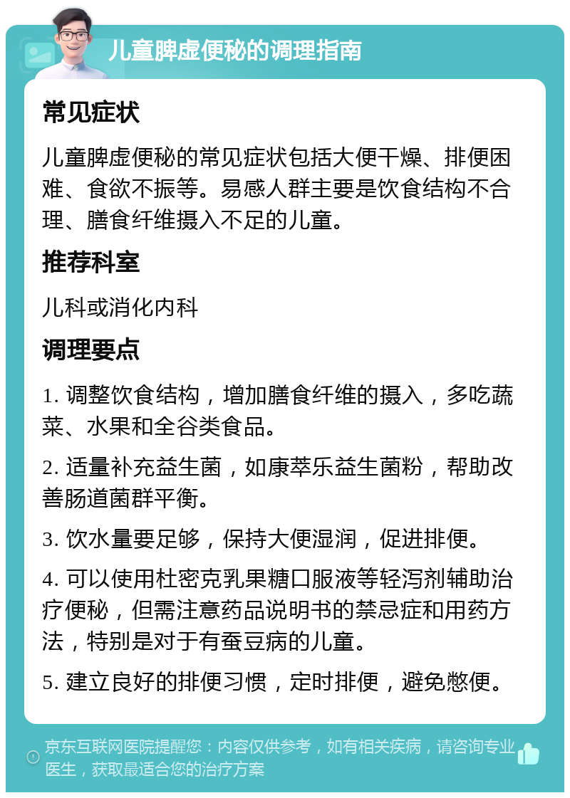 儿童脾虚便秘的调理指南 常见症状 儿童脾虚便秘的常见症状包括大便干燥、排便困难、食欲不振等。易感人群主要是饮食结构不合理、膳食纤维摄入不足的儿童。 推荐科室 儿科或消化内科 调理要点 1. 调整饮食结构，增加膳食纤维的摄入，多吃蔬菜、水果和全谷类食品。 2. 适量补充益生菌，如康萃乐益生菌粉，帮助改善肠道菌群平衡。 3. 饮水量要足够，保持大便湿润，促进排便。 4. 可以使用杜密克乳果糖口服液等轻泻剂辅助治疗便秘，但需注意药品说明书的禁忌症和用药方法，特别是对于有蚕豆病的儿童。 5. 建立良好的排便习惯，定时排便，避免憋便。