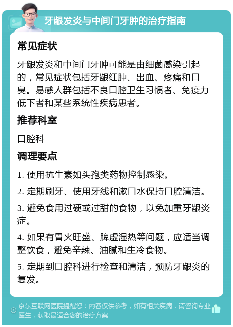 牙龈发炎与中间门牙肿的治疗指南 常见症状 牙龈发炎和中间门牙肿可能是由细菌感染引起的，常见症状包括牙龈红肿、出血、疼痛和口臭。易感人群包括不良口腔卫生习惯者、免疫力低下者和某些系统性疾病患者。 推荐科室 口腔科 调理要点 1. 使用抗生素如头孢类药物控制感染。 2. 定期刷牙、使用牙线和漱口水保持口腔清洁。 3. 避免食用过硬或过甜的食物，以免加重牙龈炎症。 4. 如果有胃火旺盛、脾虚湿热等问题，应适当调整饮食，避免辛辣、油腻和生冷食物。 5. 定期到口腔科进行检查和清洁，预防牙龈炎的复发。