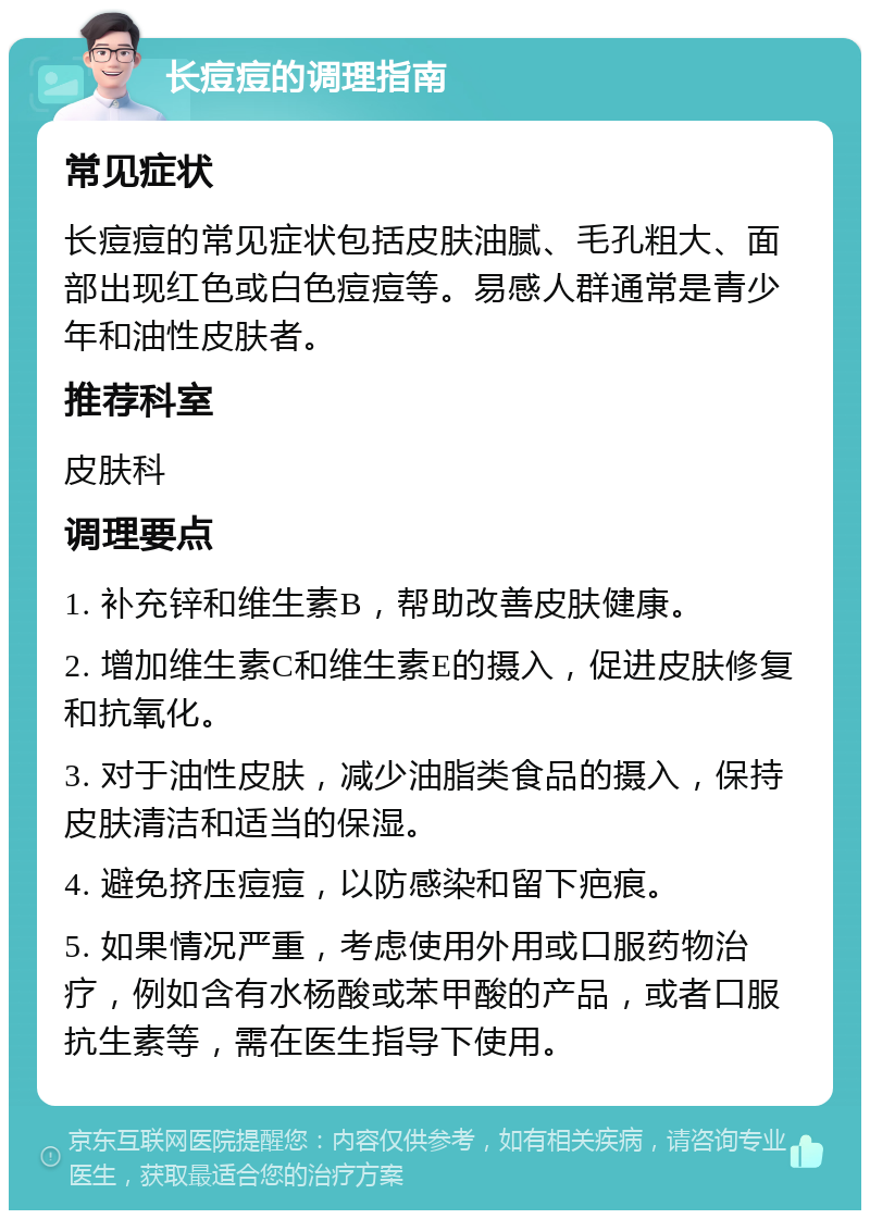 长痘痘的调理指南 常见症状 长痘痘的常见症状包括皮肤油腻、毛孔粗大、面部出现红色或白色痘痘等。易感人群通常是青少年和油性皮肤者。 推荐科室 皮肤科 调理要点 1. 补充锌和维生素B，帮助改善皮肤健康。 2. 增加维生素C和维生素E的摄入，促进皮肤修复和抗氧化。 3. 对于油性皮肤，减少油脂类食品的摄入，保持皮肤清洁和适当的保湿。 4. 避免挤压痘痘，以防感染和留下疤痕。 5. 如果情况严重，考虑使用外用或口服药物治疗，例如含有水杨酸或苯甲酸的产品，或者口服抗生素等，需在医生指导下使用。