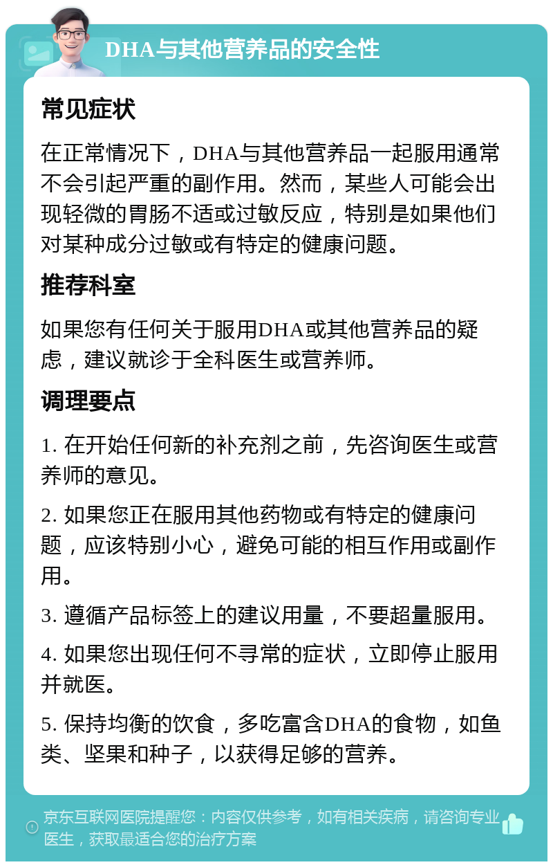 DHA与其他营养品的安全性 常见症状 在正常情况下，DHA与其他营养品一起服用通常不会引起严重的副作用。然而，某些人可能会出现轻微的胃肠不适或过敏反应，特别是如果他们对某种成分过敏或有特定的健康问题。 推荐科室 如果您有任何关于服用DHA或其他营养品的疑虑，建议就诊于全科医生或营养师。 调理要点 1. 在开始任何新的补充剂之前，先咨询医生或营养师的意见。 2. 如果您正在服用其他药物或有特定的健康问题，应该特别小心，避免可能的相互作用或副作用。 3. 遵循产品标签上的建议用量，不要超量服用。 4. 如果您出现任何不寻常的症状，立即停止服用并就医。 5. 保持均衡的饮食，多吃富含DHA的食物，如鱼类、坚果和种子，以获得足够的营养。