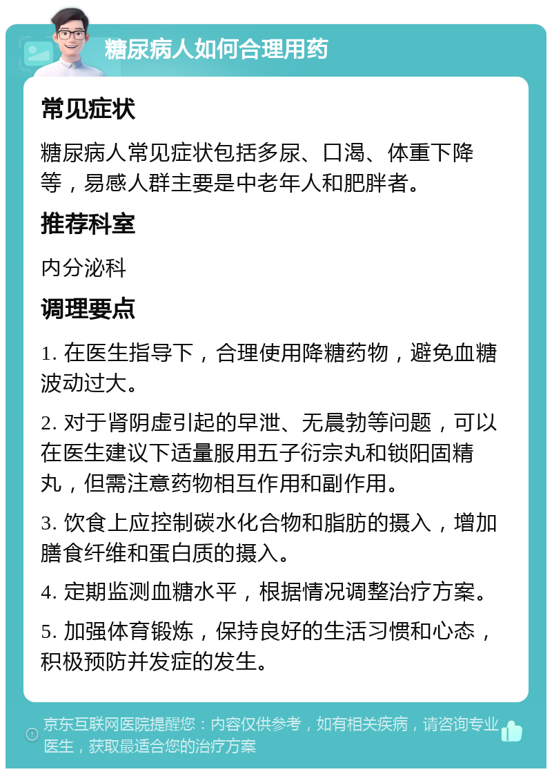 糖尿病人如何合理用药 常见症状 糖尿病人常见症状包括多尿、口渴、体重下降等，易感人群主要是中老年人和肥胖者。 推荐科室 内分泌科 调理要点 1. 在医生指导下，合理使用降糖药物，避免血糖波动过大。 2. 对于肾阴虚引起的早泄、无晨勃等问题，可以在医生建议下适量服用五子衍宗丸和锁阳固精丸，但需注意药物相互作用和副作用。 3. 饮食上应控制碳水化合物和脂肪的摄入，增加膳食纤维和蛋白质的摄入。 4. 定期监测血糖水平，根据情况调整治疗方案。 5. 加强体育锻炼，保持良好的生活习惯和心态，积极预防并发症的发生。