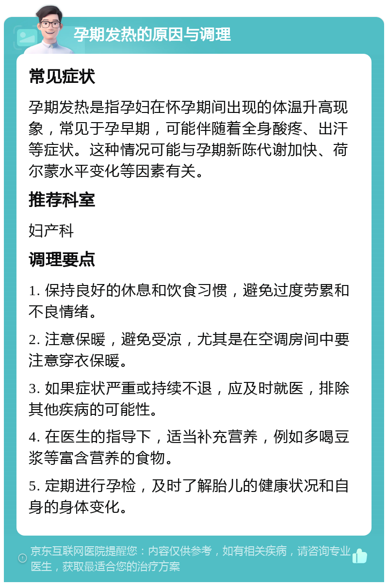 孕期发热的原因与调理 常见症状 孕期发热是指孕妇在怀孕期间出现的体温升高现象，常见于孕早期，可能伴随着全身酸疼、出汗等症状。这种情况可能与孕期新陈代谢加快、荷尔蒙水平变化等因素有关。 推荐科室 妇产科 调理要点 1. 保持良好的休息和饮食习惯，避免过度劳累和不良情绪。 2. 注意保暖，避免受凉，尤其是在空调房间中要注意穿衣保暖。 3. 如果症状严重或持续不退，应及时就医，排除其他疾病的可能性。 4. 在医生的指导下，适当补充营养，例如多喝豆浆等富含营养的食物。 5. 定期进行孕检，及时了解胎儿的健康状况和自身的身体变化。