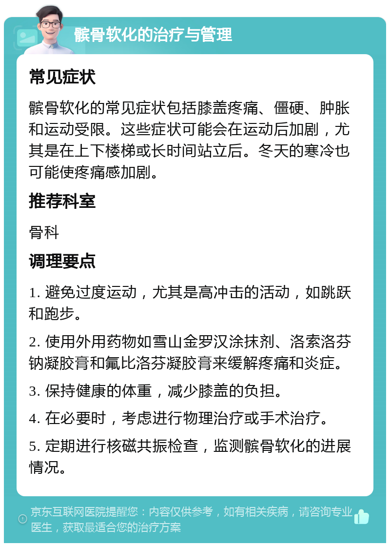 髌骨软化的治疗与管理 常见症状 髌骨软化的常见症状包括膝盖疼痛、僵硬、肿胀和运动受限。这些症状可能会在运动后加剧，尤其是在上下楼梯或长时间站立后。冬天的寒冷也可能使疼痛感加剧。 推荐科室 骨科 调理要点 1. 避免过度运动，尤其是高冲击的活动，如跳跃和跑步。 2. 使用外用药物如雪山金罗汉涂抹剂、洛索洛芬钠凝胶膏和氟比洛芬凝胶膏来缓解疼痛和炎症。 3. 保持健康的体重，减少膝盖的负担。 4. 在必要时，考虑进行物理治疗或手术治疗。 5. 定期进行核磁共振检查，监测髌骨软化的进展情况。