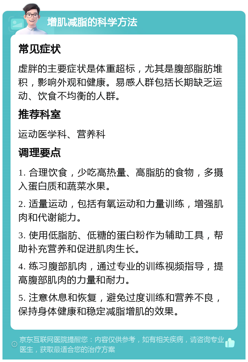 增肌减脂的科学方法 常见症状 虚胖的主要症状是体重超标，尤其是腹部脂肪堆积，影响外观和健康。易感人群包括长期缺乏运动、饮食不均衡的人群。 推荐科室 运动医学科、营养科 调理要点 1. 合理饮食，少吃高热量、高脂肪的食物，多摄入蛋白质和蔬菜水果。 2. 适量运动，包括有氧运动和力量训练，增强肌肉和代谢能力。 3. 使用低脂肪、低糖的蛋白粉作为辅助工具，帮助补充营养和促进肌肉生长。 4. 练习腹部肌肉，通过专业的训练视频指导，提高腹部肌肉的力量和耐力。 5. 注意休息和恢复，避免过度训练和营养不良，保持身体健康和稳定减脂增肌的效果。