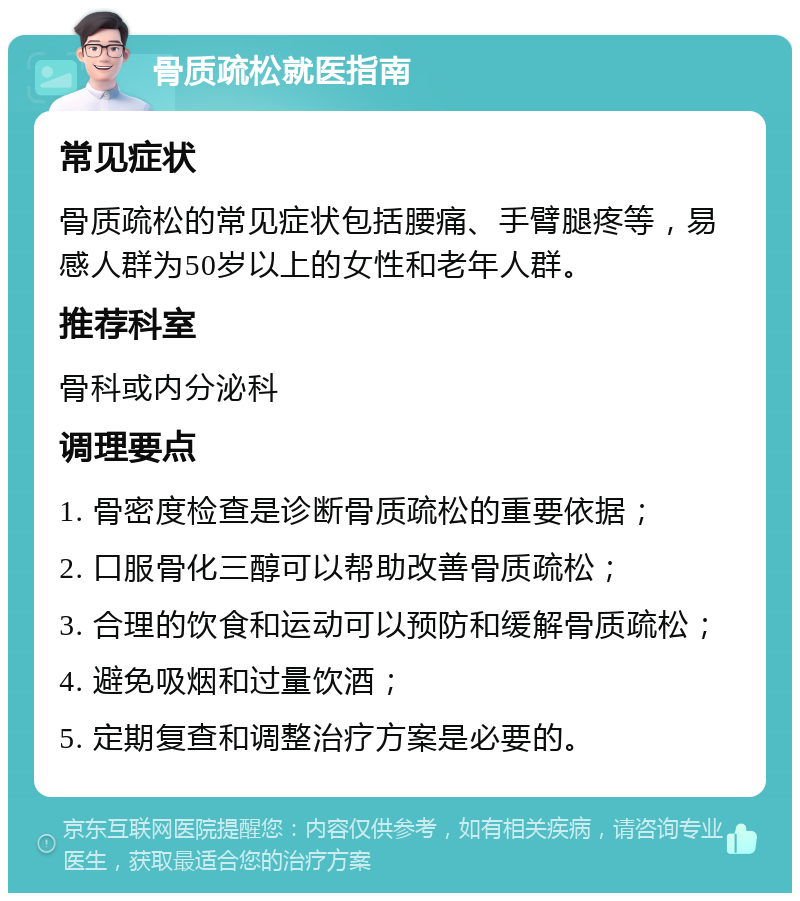 骨质疏松就医指南 常见症状 骨质疏松的常见症状包括腰痛、手臂腿疼等，易感人群为50岁以上的女性和老年人群。 推荐科室 骨科或内分泌科 调理要点 1. 骨密度检查是诊断骨质疏松的重要依据； 2. 口服骨化三醇可以帮助改善骨质疏松； 3. 合理的饮食和运动可以预防和缓解骨质疏松； 4. 避免吸烟和过量饮酒； 5. 定期复查和调整治疗方案是必要的。