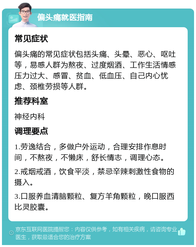 偏头痛就医指南 常见症状 偏头痛的常见症状包括头痛、头晕、恶心、呕吐等，易感人群为熬夜、过度烟酒、工作生活情感压力过大、感冒、贫血、低血压、自己内心忧虑、颈椎劳损等人群。 推荐科室 神经内科 调理要点 1.劳逸结合，多做户外运动，合理安排作息时间，不熬夜，不懒床，舒长情志，调理心态。 2.戒烟戒酒，饮食平淡，禁忌辛辣刺激性食物的摄入。 3.口服养血清脑颗粒、复方羊角颗粒，晚口服西比灵胶囊。