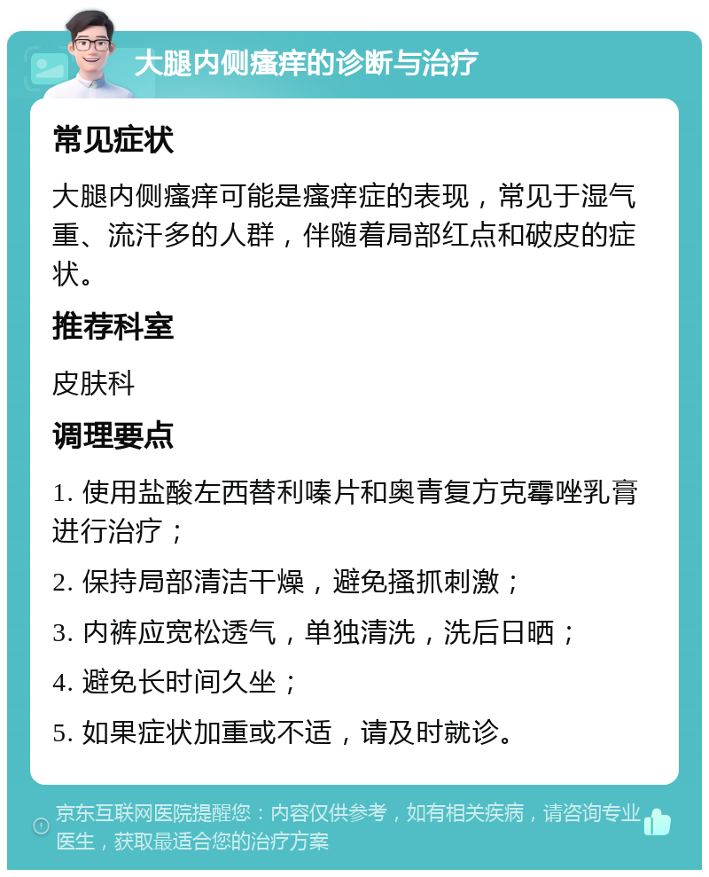 大腿内侧瘙痒的诊断与治疗 常见症状 大腿内侧瘙痒可能是瘙痒症的表现，常见于湿气重、流汗多的人群，伴随着局部红点和破皮的症状。 推荐科室 皮肤科 调理要点 1. 使用盐酸左西替利嗪片和奥青复方克霉唑乳膏进行治疗； 2. 保持局部清洁干燥，避免搔抓刺激； 3. 内裤应宽松透气，单独清洗，洗后日晒； 4. 避免长时间久坐； 5. 如果症状加重或不适，请及时就诊。