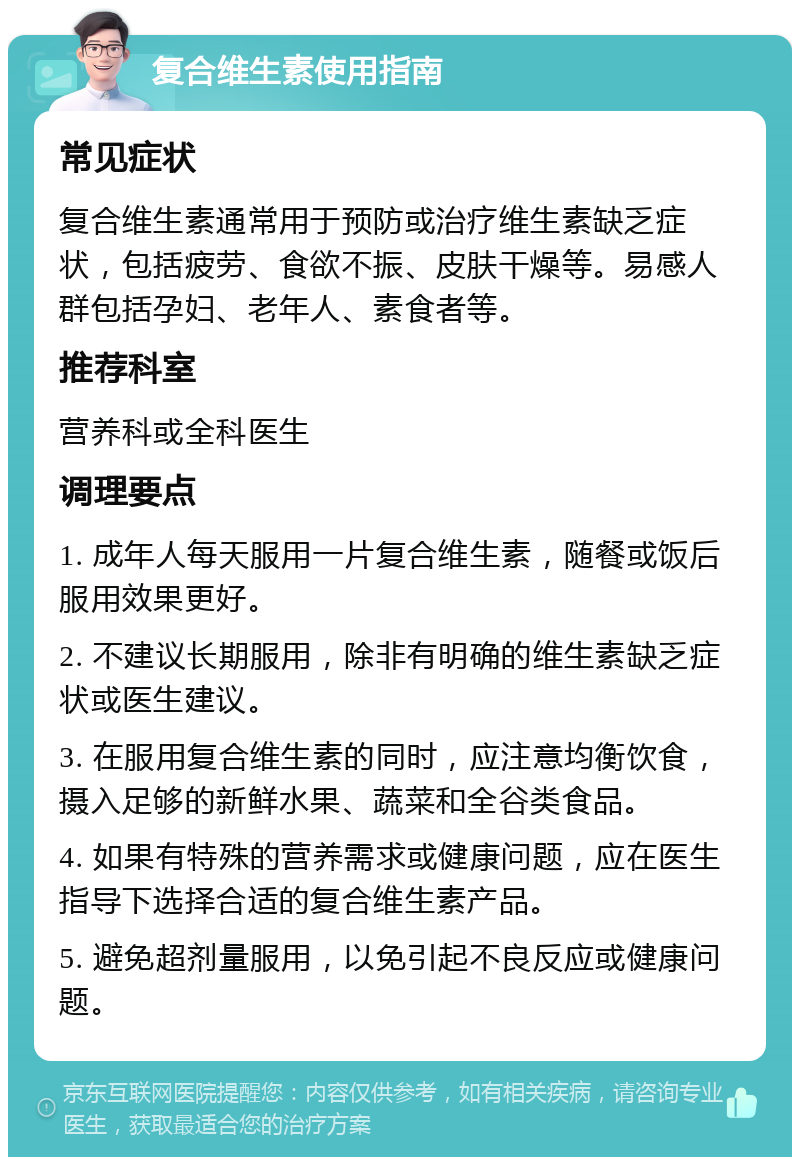 复合维生素使用指南 常见症状 复合维生素通常用于预防或治疗维生素缺乏症状，包括疲劳、食欲不振、皮肤干燥等。易感人群包括孕妇、老年人、素食者等。 推荐科室 营养科或全科医生 调理要点 1. 成年人每天服用一片复合维生素，随餐或饭后服用效果更好。 2. 不建议长期服用，除非有明确的维生素缺乏症状或医生建议。 3. 在服用复合维生素的同时，应注意均衡饮食，摄入足够的新鲜水果、蔬菜和全谷类食品。 4. 如果有特殊的营养需求或健康问题，应在医生指导下选择合适的复合维生素产品。 5. 避免超剂量服用，以免引起不良反应或健康问题。