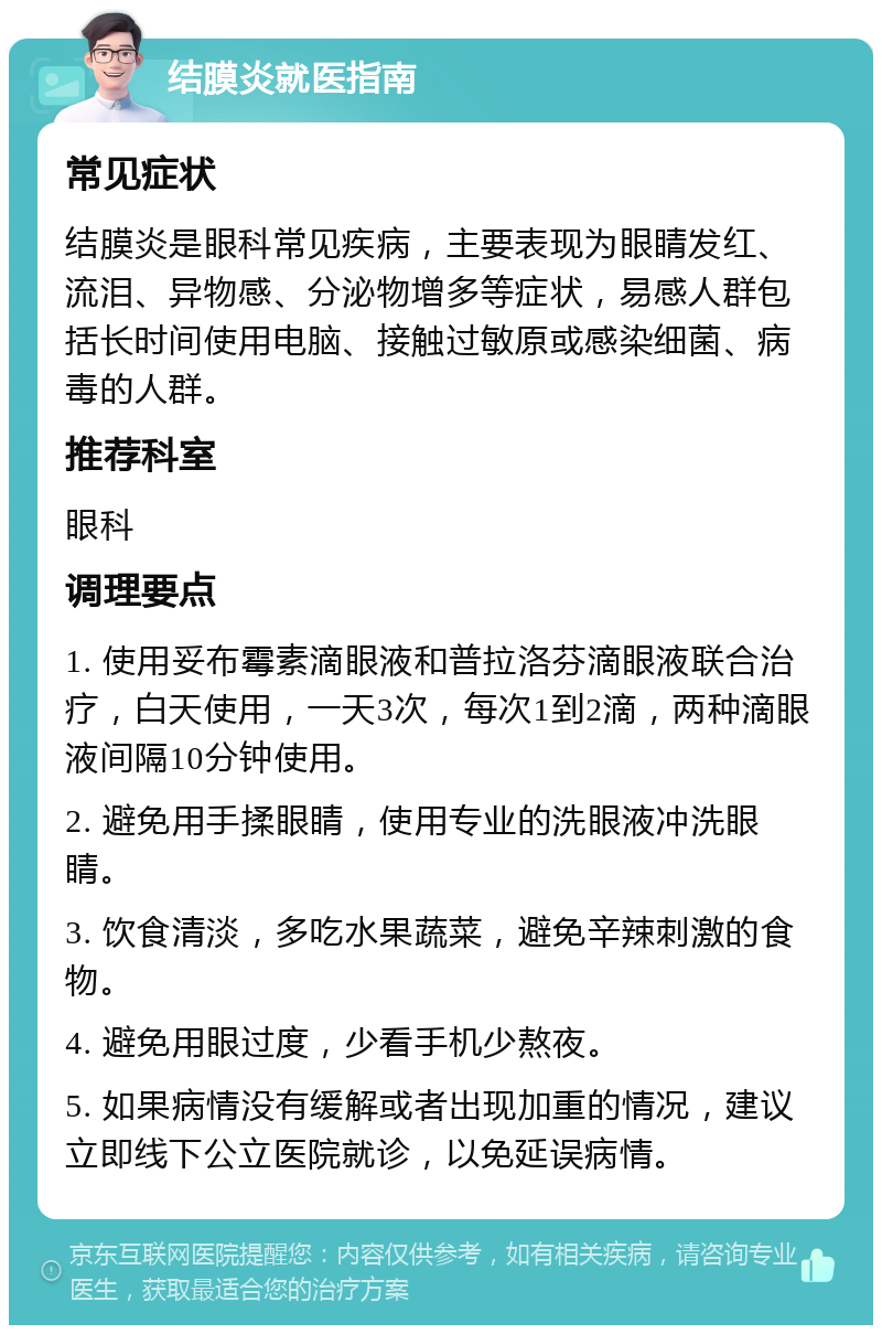 结膜炎就医指南 常见症状 结膜炎是眼科常见疾病，主要表现为眼睛发红、流泪、异物感、分泌物增多等症状，易感人群包括长时间使用电脑、接触过敏原或感染细菌、病毒的人群。 推荐科室 眼科 调理要点 1. 使用妥布霉素滴眼液和普拉洛芬滴眼液联合治疗，白天使用，一天3次，每次1到2滴，两种滴眼液间隔10分钟使用。 2. 避免用手揉眼睛，使用专业的洗眼液冲洗眼睛。 3. 饮食清淡，多吃水果蔬菜，避免辛辣刺激的食物。 4. 避免用眼过度，少看手机少熬夜。 5. 如果病情没有缓解或者出现加重的情况，建议立即线下公立医院就诊，以免延误病情。