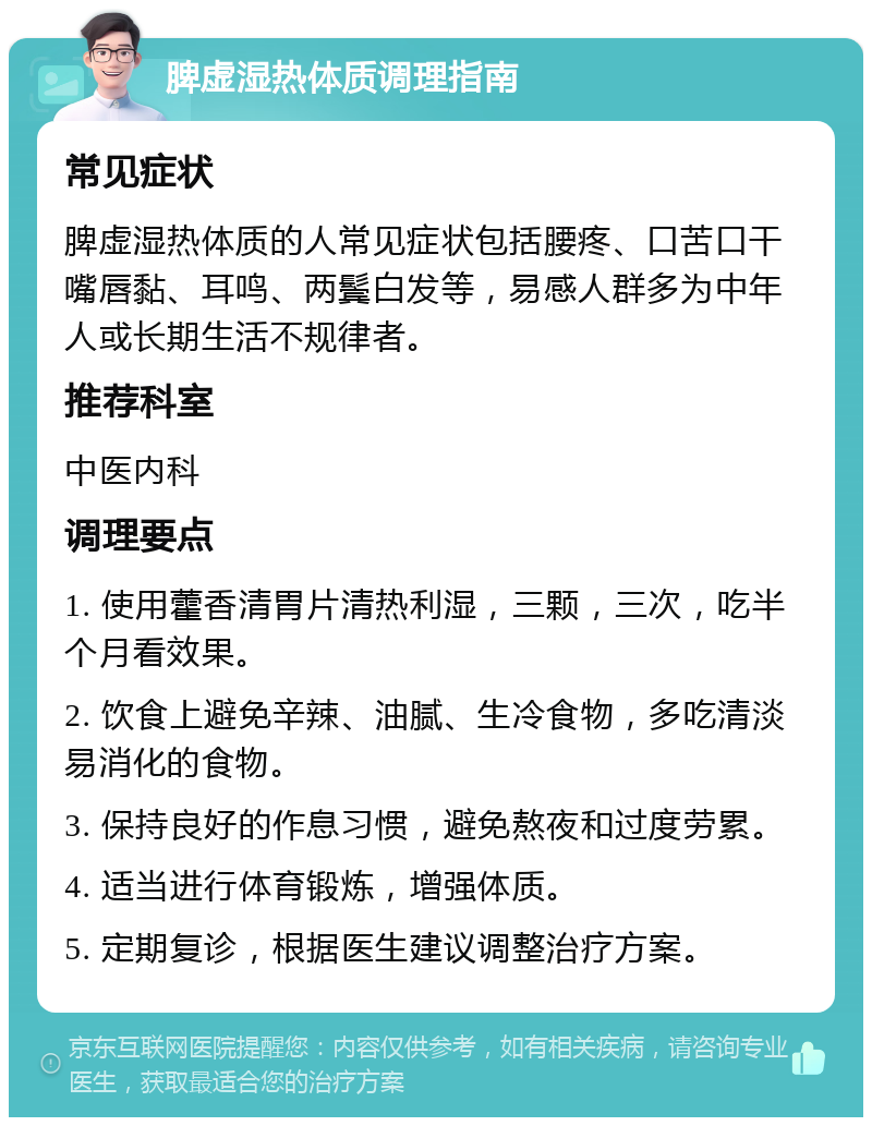 脾虚湿热体质调理指南 常见症状 脾虚湿热体质的人常见症状包括腰疼、口苦口干嘴唇黏、耳鸣、两鬓白发等，易感人群多为中年人或长期生活不规律者。 推荐科室 中医内科 调理要点 1. 使用藿香清胃片清热利湿，三颗，三次，吃半个月看效果。 2. 饮食上避免辛辣、油腻、生冷食物，多吃清淡易消化的食物。 3. 保持良好的作息习惯，避免熬夜和过度劳累。 4. 适当进行体育锻炼，增强体质。 5. 定期复诊，根据医生建议调整治疗方案。