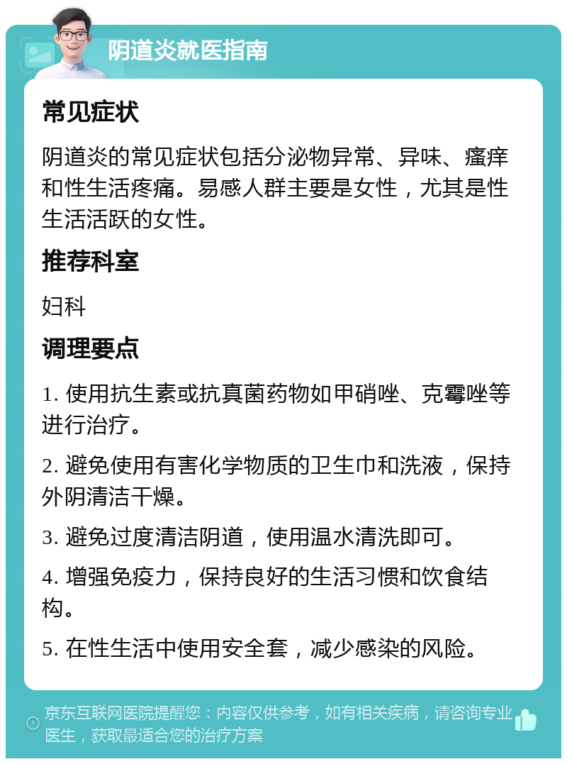 阴道炎就医指南 常见症状 阴道炎的常见症状包括分泌物异常、异味、瘙痒和性生活疼痛。易感人群主要是女性，尤其是性生活活跃的女性。 推荐科室 妇科 调理要点 1. 使用抗生素或抗真菌药物如甲硝唑、克霉唑等进行治疗。 2. 避免使用有害化学物质的卫生巾和洗液，保持外阴清洁干燥。 3. 避免过度清洁阴道，使用温水清洗即可。 4. 增强免疫力，保持良好的生活习惯和饮食结构。 5. 在性生活中使用安全套，减少感染的风险。