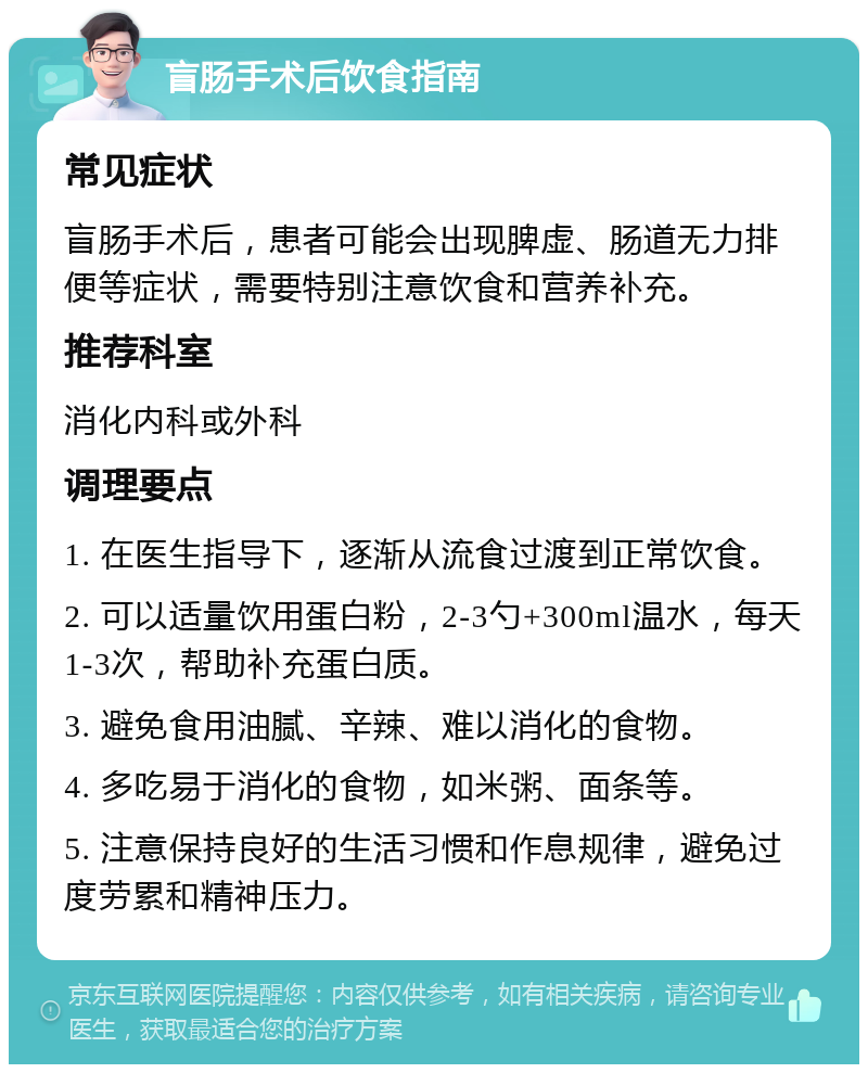 盲肠手术后饮食指南 常见症状 盲肠手术后，患者可能会出现脾虚、肠道无力排便等症状，需要特别注意饮食和营养补充。 推荐科室 消化内科或外科 调理要点 1. 在医生指导下，逐渐从流食过渡到正常饮食。 2. 可以适量饮用蛋白粉，2-3勺+300ml温水，每天1-3次，帮助补充蛋白质。 3. 避免食用油腻、辛辣、难以消化的食物。 4. 多吃易于消化的食物，如米粥、面条等。 5. 注意保持良好的生活习惯和作息规律，避免过度劳累和精神压力。