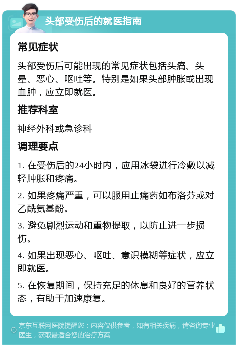 头部受伤后的就医指南 常见症状 头部受伤后可能出现的常见症状包括头痛、头晕、恶心、呕吐等。特别是如果头部肿胀或出现血肿，应立即就医。 推荐科室 神经外科或急诊科 调理要点 1. 在受伤后的24小时内，应用冰袋进行冷敷以减轻肿胀和疼痛。 2. 如果疼痛严重，可以服用止痛药如布洛芬或对乙酰氨基酚。 3. 避免剧烈运动和重物提取，以防止进一步损伤。 4. 如果出现恶心、呕吐、意识模糊等症状，应立即就医。 5. 在恢复期间，保持充足的休息和良好的营养状态，有助于加速康复。