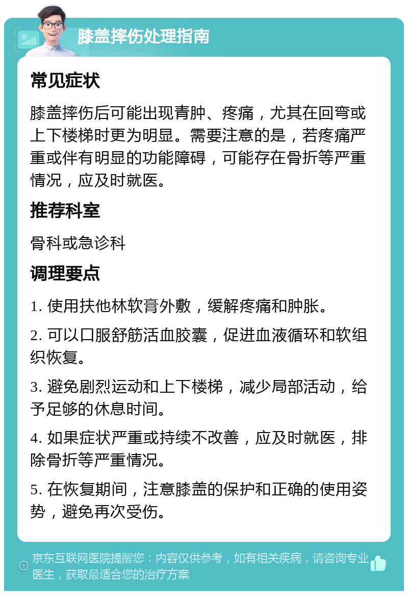 膝盖摔伤处理指南 常见症状 膝盖摔伤后可能出现青肿、疼痛，尤其在回弯或上下楼梯时更为明显。需要注意的是，若疼痛严重或伴有明显的功能障碍，可能存在骨折等严重情况，应及时就医。 推荐科室 骨科或急诊科 调理要点 1. 使用扶他林软膏外敷，缓解疼痛和肿胀。 2. 可以口服舒筋活血胶囊，促进血液循环和软组织恢复。 3. 避免剧烈运动和上下楼梯，减少局部活动，给予足够的休息时间。 4. 如果症状严重或持续不改善，应及时就医，排除骨折等严重情况。 5. 在恢复期间，注意膝盖的保护和正确的使用姿势，避免再次受伤。