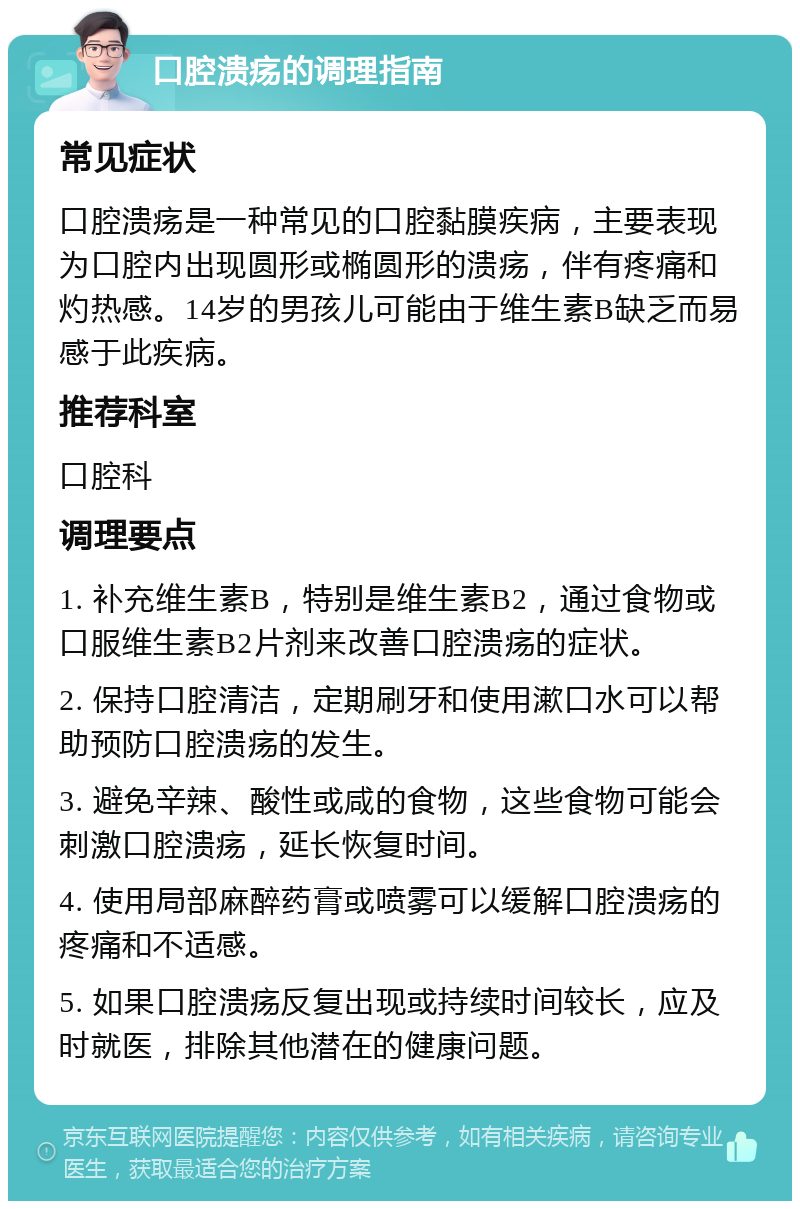 口腔溃疡的调理指南 常见症状 口腔溃疡是一种常见的口腔黏膜疾病，主要表现为口腔内出现圆形或椭圆形的溃疡，伴有疼痛和灼热感。14岁的男孩儿可能由于维生素B缺乏而易感于此疾病。 推荐科室 口腔科 调理要点 1. 补充维生素B，特别是维生素B2，通过食物或口服维生素B2片剂来改善口腔溃疡的症状。 2. 保持口腔清洁，定期刷牙和使用漱口水可以帮助预防口腔溃疡的发生。 3. 避免辛辣、酸性或咸的食物，这些食物可能会刺激口腔溃疡，延长恢复时间。 4. 使用局部麻醉药膏或喷雾可以缓解口腔溃疡的疼痛和不适感。 5. 如果口腔溃疡反复出现或持续时间较长，应及时就医，排除其他潜在的健康问题。