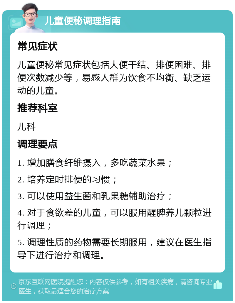 儿童便秘调理指南 常见症状 儿童便秘常见症状包括大便干结、排便困难、排便次数减少等，易感人群为饮食不均衡、缺乏运动的儿童。 推荐科室 儿科 调理要点 1. 增加膳食纤维摄入，多吃蔬菜水果； 2. 培养定时排便的习惯； 3. 可以使用益生菌和乳果糖辅助治疗； 4. 对于食欲差的儿童，可以服用醒脾养儿颗粒进行调理； 5. 调理性质的药物需要长期服用，建议在医生指导下进行治疗和调理。