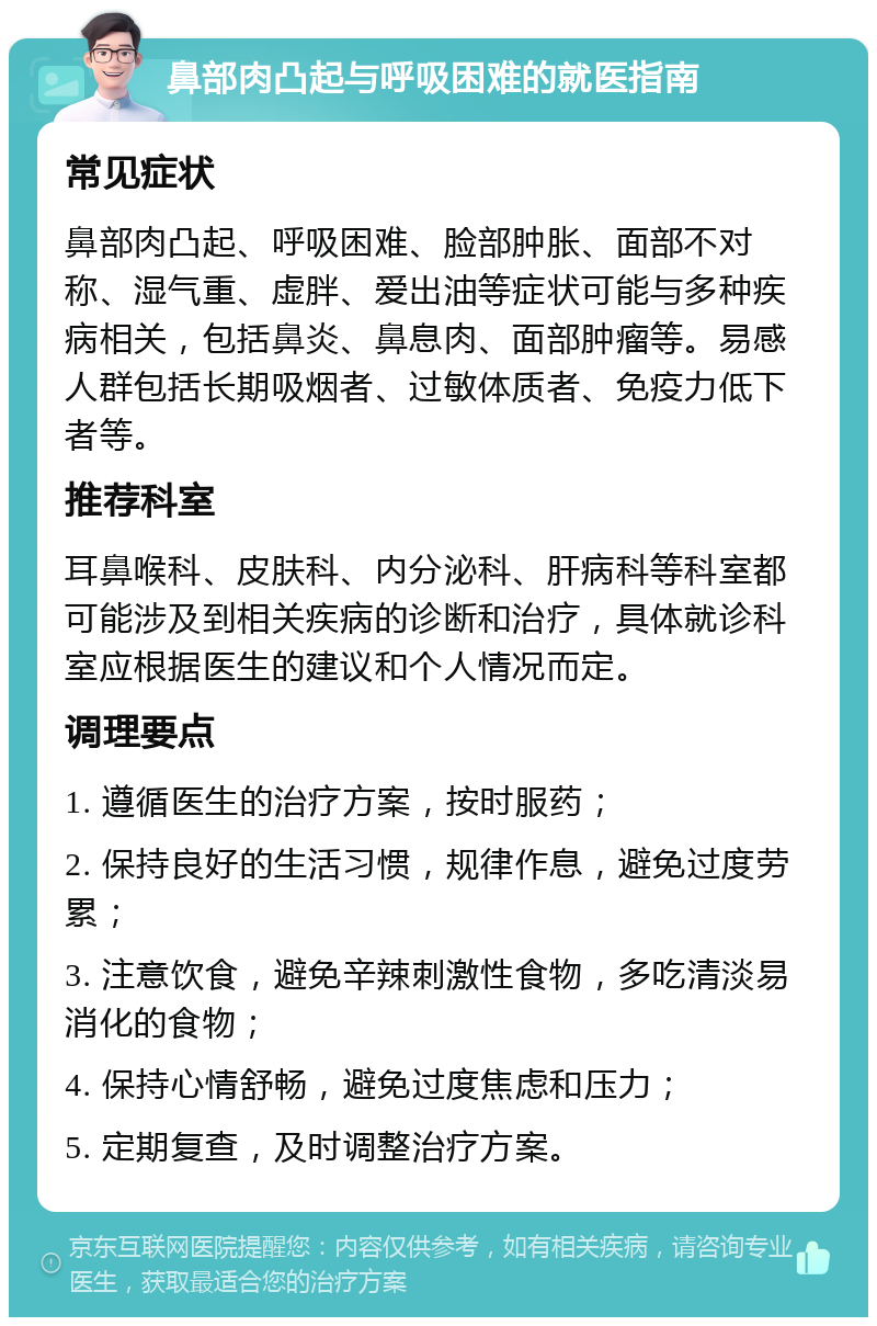 鼻部肉凸起与呼吸困难的就医指南 常见症状 鼻部肉凸起、呼吸困难、脸部肿胀、面部不对称、湿气重、虚胖、爱出油等症状可能与多种疾病相关，包括鼻炎、鼻息肉、面部肿瘤等。易感人群包括长期吸烟者、过敏体质者、免疫力低下者等。 推荐科室 耳鼻喉科、皮肤科、内分泌科、肝病科等科室都可能涉及到相关疾病的诊断和治疗，具体就诊科室应根据医生的建议和个人情况而定。 调理要点 1. 遵循医生的治疗方案，按时服药； 2. 保持良好的生活习惯，规律作息，避免过度劳累； 3. 注意饮食，避免辛辣刺激性食物，多吃清淡易消化的食物； 4. 保持心情舒畅，避免过度焦虑和压力； 5. 定期复查，及时调整治疗方案。