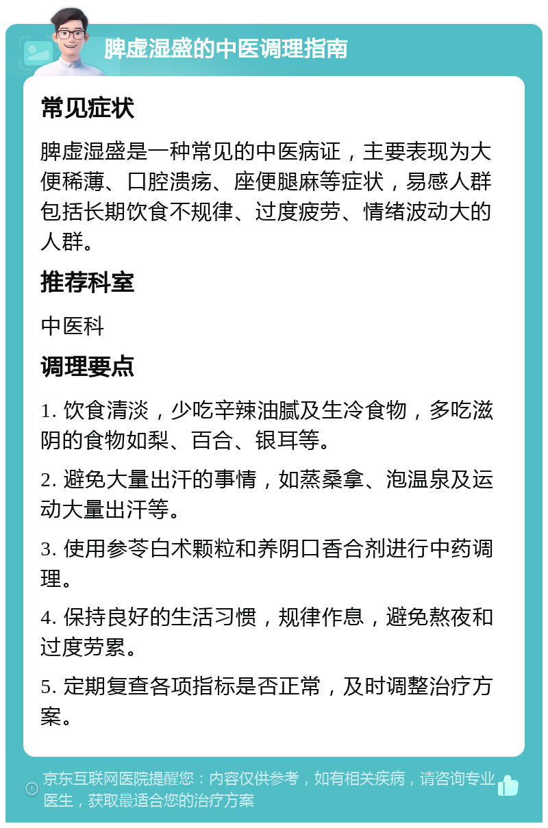 脾虚湿盛的中医调理指南 常见症状 脾虚湿盛是一种常见的中医病证，主要表现为大便稀薄、口腔溃疡、座便腿麻等症状，易感人群包括长期饮食不规律、过度疲劳、情绪波动大的人群。 推荐科室 中医科 调理要点 1. 饮食清淡，少吃辛辣油腻及生冷食物，多吃滋阴的食物如梨、百合、银耳等。 2. 避免大量出汗的事情，如蒸桑拿、泡温泉及运动大量出汗等。 3. 使用参苓白术颗粒和养阴口香合剂进行中药调理。 4. 保持良好的生活习惯，规律作息，避免熬夜和过度劳累。 5. 定期复查各项指标是否正常，及时调整治疗方案。