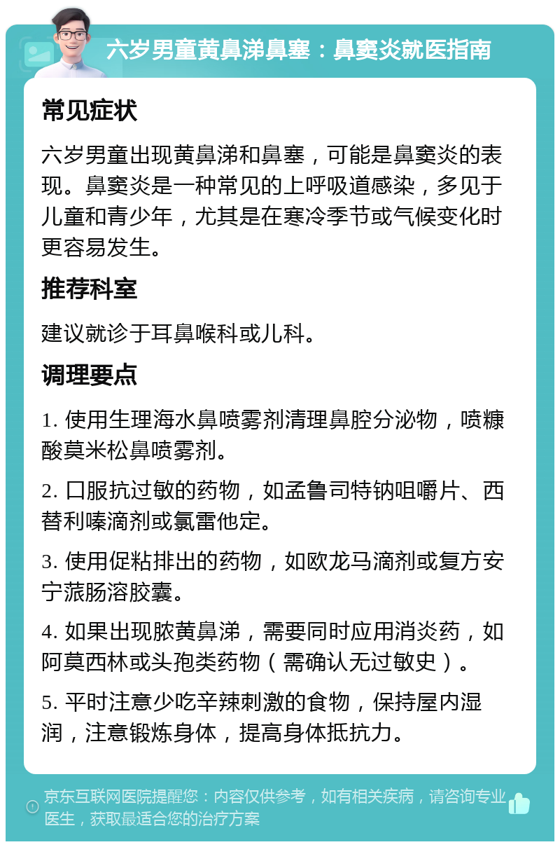 六岁男童黄鼻涕鼻塞：鼻窦炎就医指南 常见症状 六岁男童出现黄鼻涕和鼻塞，可能是鼻窦炎的表现。鼻窦炎是一种常见的上呼吸道感染，多见于儿童和青少年，尤其是在寒冷季节或气候变化时更容易发生。 推荐科室 建议就诊于耳鼻喉科或儿科。 调理要点 1. 使用生理海水鼻喷雾剂清理鼻腔分泌物，喷糠酸莫米松鼻喷雾剂。 2. 口服抗过敏的药物，如孟鲁司特钠咀嚼片、西替利嗪滴剂或氯雷他定。 3. 使用促粘排出的药物，如欧龙马滴剂或复方安宁蒎肠溶胶囊。 4. 如果出现脓黄鼻涕，需要同时应用消炎药，如阿莫西林或头孢类药物（需确认无过敏史）。 5. 平时注意少吃辛辣刺激的食物，保持屋内湿润，注意锻炼身体，提高身体抵抗力。