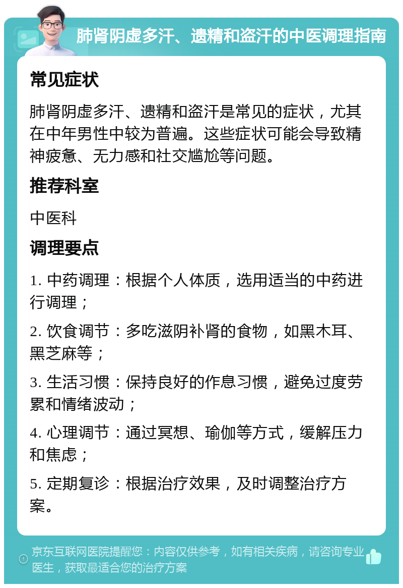 肺肾阴虚多汗、遗精和盗汗的中医调理指南 常见症状 肺肾阴虚多汗、遗精和盗汗是常见的症状，尤其在中年男性中较为普遍。这些症状可能会导致精神疲惫、无力感和社交尴尬等问题。 推荐科室 中医科 调理要点 1. 中药调理：根据个人体质，选用适当的中药进行调理； 2. 饮食调节：多吃滋阴补肾的食物，如黑木耳、黑芝麻等； 3. 生活习惯：保持良好的作息习惯，避免过度劳累和情绪波动； 4. 心理调节：通过冥想、瑜伽等方式，缓解压力和焦虑； 5. 定期复诊：根据治疗效果，及时调整治疗方案。