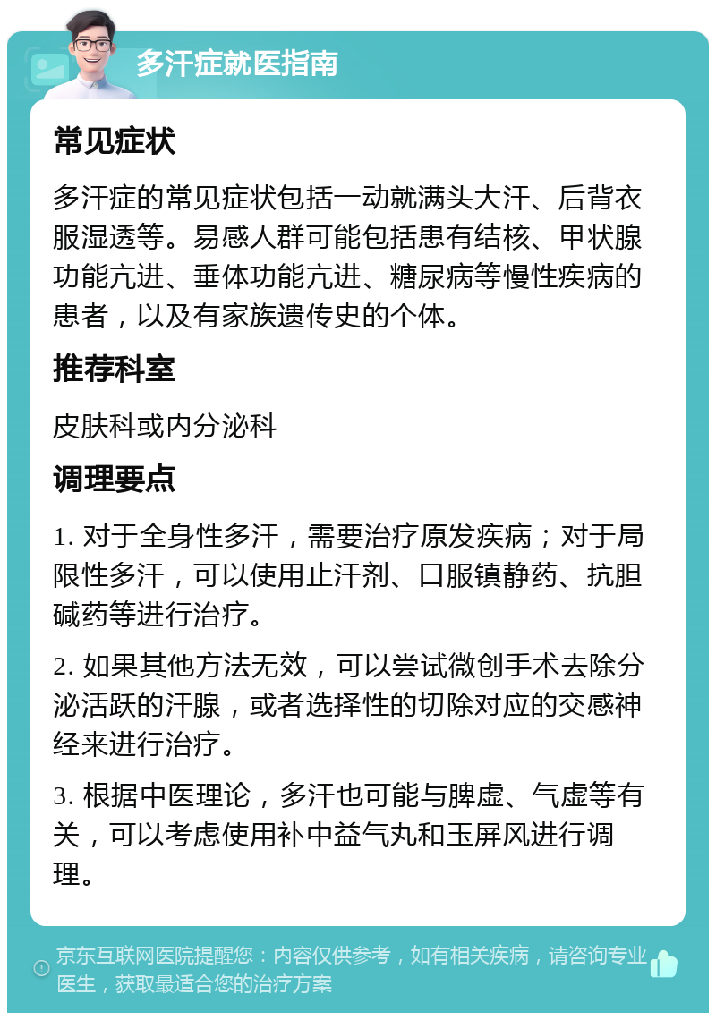 多汗症就医指南 常见症状 多汗症的常见症状包括一动就满头大汗、后背衣服湿透等。易感人群可能包括患有结核、甲状腺功能亢进、垂体功能亢进、糖尿病等慢性疾病的患者，以及有家族遗传史的个体。 推荐科室 皮肤科或内分泌科 调理要点 1. 对于全身性多汗，需要治疗原发疾病；对于局限性多汗，可以使用止汗剂、口服镇静药、抗胆碱药等进行治疗。 2. 如果其他方法无效，可以尝试微创手术去除分泌活跃的汗腺，或者选择性的切除对应的交感神经来进行治疗。 3. 根据中医理论，多汗也可能与脾虚、气虚等有关，可以考虑使用补中益气丸和玉屏风进行调理。