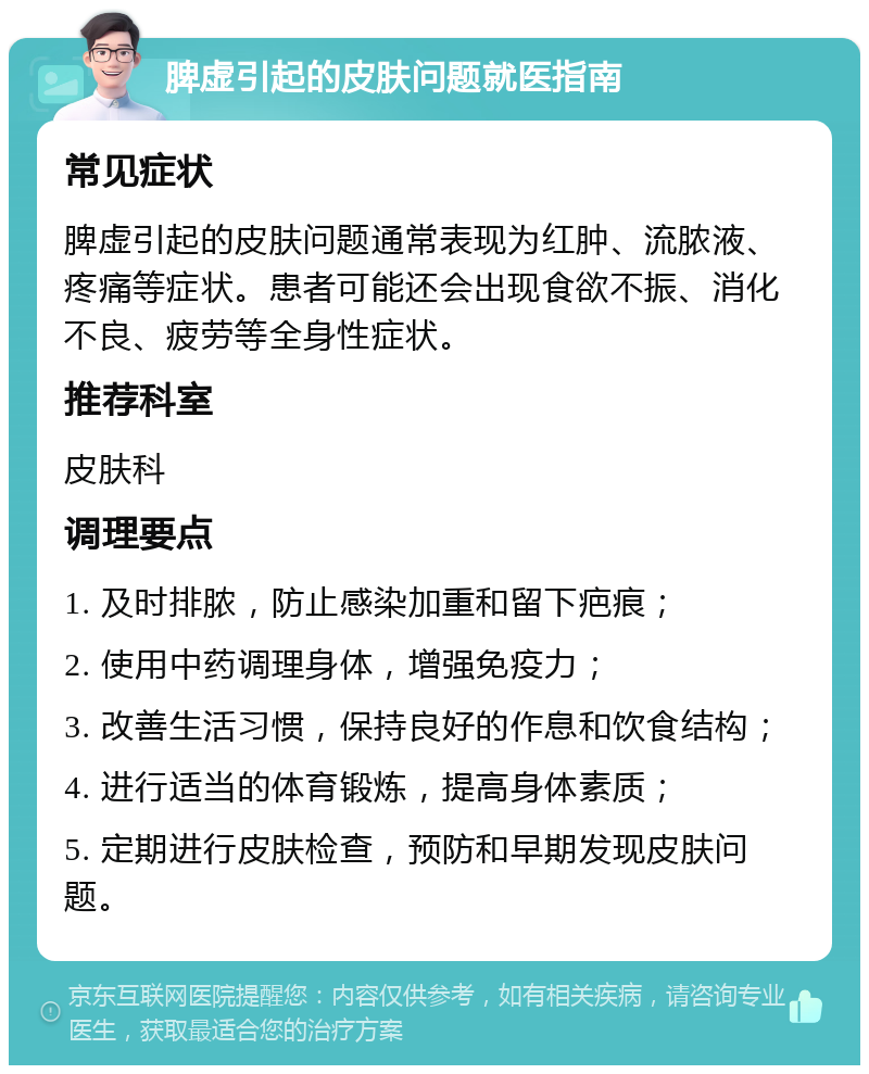 脾虚引起的皮肤问题就医指南 常见症状 脾虚引起的皮肤问题通常表现为红肿、流脓液、疼痛等症状。患者可能还会出现食欲不振、消化不良、疲劳等全身性症状。 推荐科室 皮肤科 调理要点 1. 及时排脓，防止感染加重和留下疤痕； 2. 使用中药调理身体，增强免疫力； 3. 改善生活习惯，保持良好的作息和饮食结构； 4. 进行适当的体育锻炼，提高身体素质； 5. 定期进行皮肤检查，预防和早期发现皮肤问题。