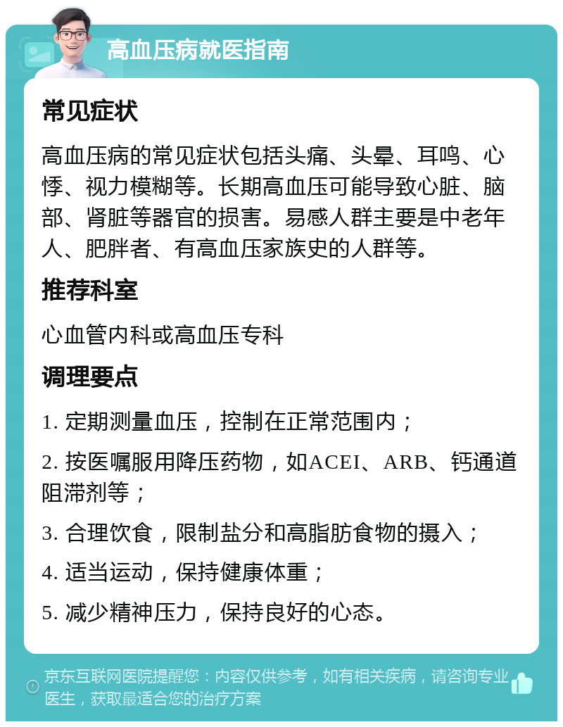 高血压病就医指南 常见症状 高血压病的常见症状包括头痛、头晕、耳鸣、心悸、视力模糊等。长期高血压可能导致心脏、脑部、肾脏等器官的损害。易感人群主要是中老年人、肥胖者、有高血压家族史的人群等。 推荐科室 心血管内科或高血压专科 调理要点 1. 定期测量血压，控制在正常范围内； 2. 按医嘱服用降压药物，如ACEI、ARB、钙通道阻滞剂等； 3. 合理饮食，限制盐分和高脂肪食物的摄入； 4. 适当运动，保持健康体重； 5. 减少精神压力，保持良好的心态。