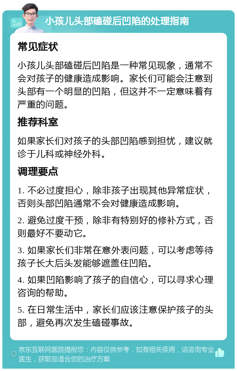 小孩儿头部磕碰后凹陷的处理指南 常见症状 小孩儿头部磕碰后凹陷是一种常见现象，通常不会对孩子的健康造成影响。家长们可能会注意到头部有一个明显的凹陷，但这并不一定意味着有严重的问题。 推荐科室 如果家长们对孩子的头部凹陷感到担忧，建议就诊于儿科或神经外科。 调理要点 1. 不必过度担心，除非孩子出现其他异常症状，否则头部凹陷通常不会对健康造成影响。 2. 避免过度干预，除非有特别好的修补方式，否则最好不要动它。 3. 如果家长们非常在意外表问题，可以考虑等待孩子长大后头发能够遮盖住凹陷。 4. 如果凹陷影响了孩子的自信心，可以寻求心理咨询的帮助。 5. 在日常生活中，家长们应该注意保护孩子的头部，避免再次发生磕碰事故。