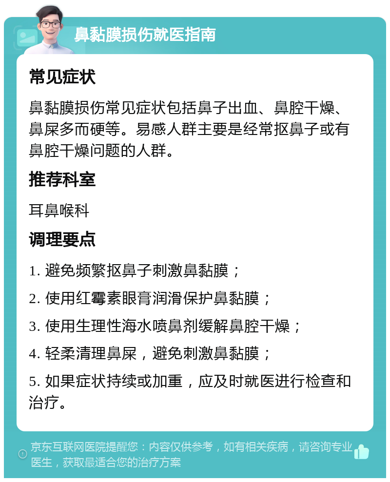 鼻黏膜损伤就医指南 常见症状 鼻黏膜损伤常见症状包括鼻子出血、鼻腔干燥、鼻屎多而硬等。易感人群主要是经常抠鼻子或有鼻腔干燥问题的人群。 推荐科室 耳鼻喉科 调理要点 1. 避免频繁抠鼻子刺激鼻黏膜； 2. 使用红霉素眼膏润滑保护鼻黏膜； 3. 使用生理性海水喷鼻剂缓解鼻腔干燥； 4. 轻柔清理鼻屎，避免刺激鼻黏膜； 5. 如果症状持续或加重，应及时就医进行检查和治疗。