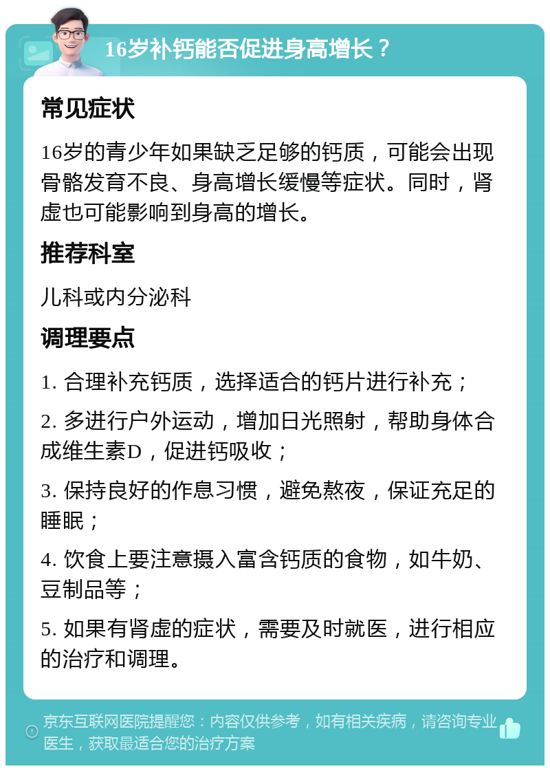 16岁补钙能否促进身高增长？ 常见症状 16岁的青少年如果缺乏足够的钙质，可能会出现骨骼发育不良、身高增长缓慢等症状。同时，肾虚也可能影响到身高的增长。 推荐科室 儿科或内分泌科 调理要点 1. 合理补充钙质，选择适合的钙片进行补充； 2. 多进行户外运动，增加日光照射，帮助身体合成维生素D，促进钙吸收； 3. 保持良好的作息习惯，避免熬夜，保证充足的睡眠； 4. 饮食上要注意摄入富含钙质的食物，如牛奶、豆制品等； 5. 如果有肾虚的症状，需要及时就医，进行相应的治疗和调理。