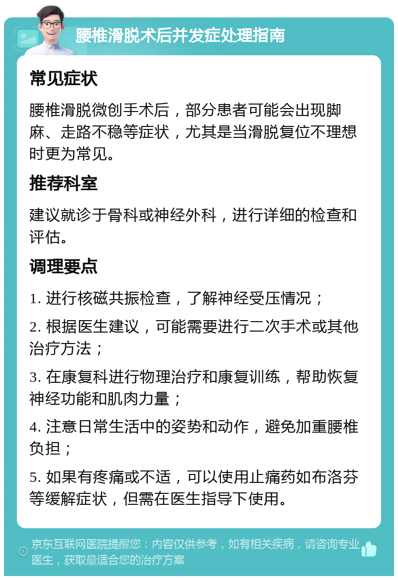 腰椎滑脱术后并发症处理指南 常见症状 腰椎滑脱微创手术后，部分患者可能会出现脚麻、走路不稳等症状，尤其是当滑脱复位不理想时更为常见。 推荐科室 建议就诊于骨科或神经外科，进行详细的检查和评估。 调理要点 1. 进行核磁共振检查，了解神经受压情况； 2. 根据医生建议，可能需要进行二次手术或其他治疗方法； 3. 在康复科进行物理治疗和康复训练，帮助恢复神经功能和肌肉力量； 4. 注意日常生活中的姿势和动作，避免加重腰椎负担； 5. 如果有疼痛或不适，可以使用止痛药如布洛芬等缓解症状，但需在医生指导下使用。