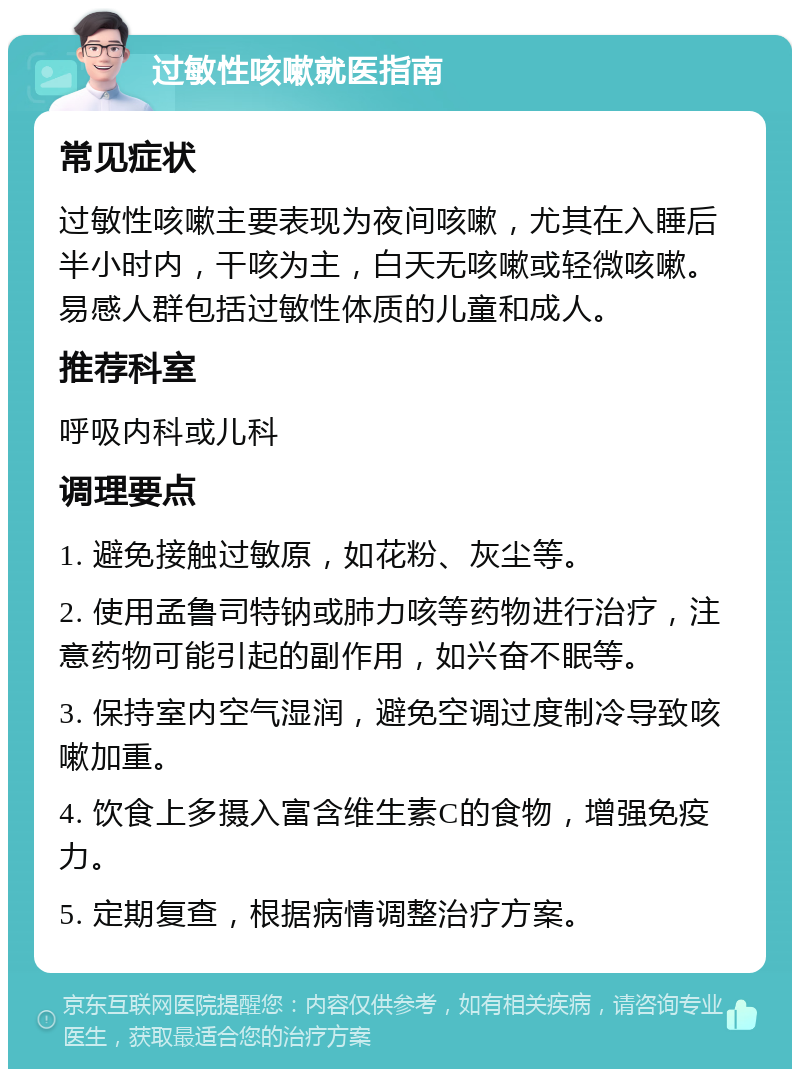 过敏性咳嗽就医指南 常见症状 过敏性咳嗽主要表现为夜间咳嗽，尤其在入睡后半小时内，干咳为主，白天无咳嗽或轻微咳嗽。易感人群包括过敏性体质的儿童和成人。 推荐科室 呼吸内科或儿科 调理要点 1. 避免接触过敏原，如花粉、灰尘等。 2. 使用孟鲁司特钠或肺力咳等药物进行治疗，注意药物可能引起的副作用，如兴奋不眠等。 3. 保持室内空气湿润，避免空调过度制冷导致咳嗽加重。 4. 饮食上多摄入富含维生素C的食物，增强免疫力。 5. 定期复查，根据病情调整治疗方案。