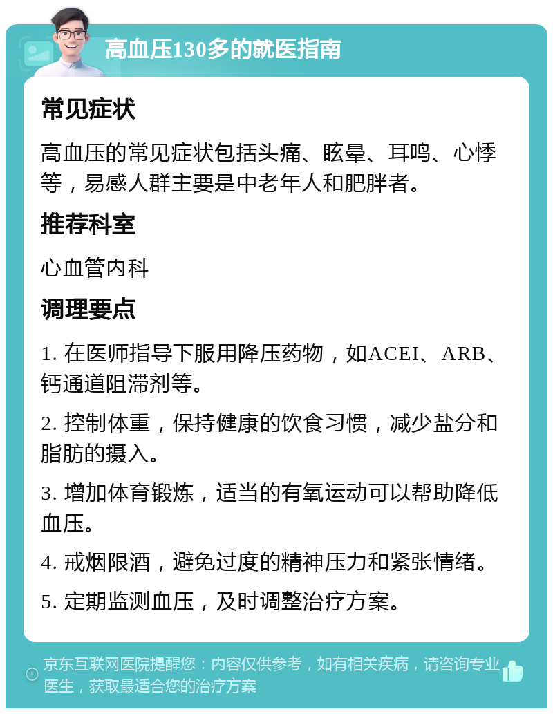 高血压130多的就医指南 常见症状 高血压的常见症状包括头痛、眩晕、耳鸣、心悸等，易感人群主要是中老年人和肥胖者。 推荐科室 心血管内科 调理要点 1. 在医师指导下服用降压药物，如ACEI、ARB、钙通道阻滞剂等。 2. 控制体重，保持健康的饮食习惯，减少盐分和脂肪的摄入。 3. 增加体育锻炼，适当的有氧运动可以帮助降低血压。 4. 戒烟限酒，避免过度的精神压力和紧张情绪。 5. 定期监测血压，及时调整治疗方案。