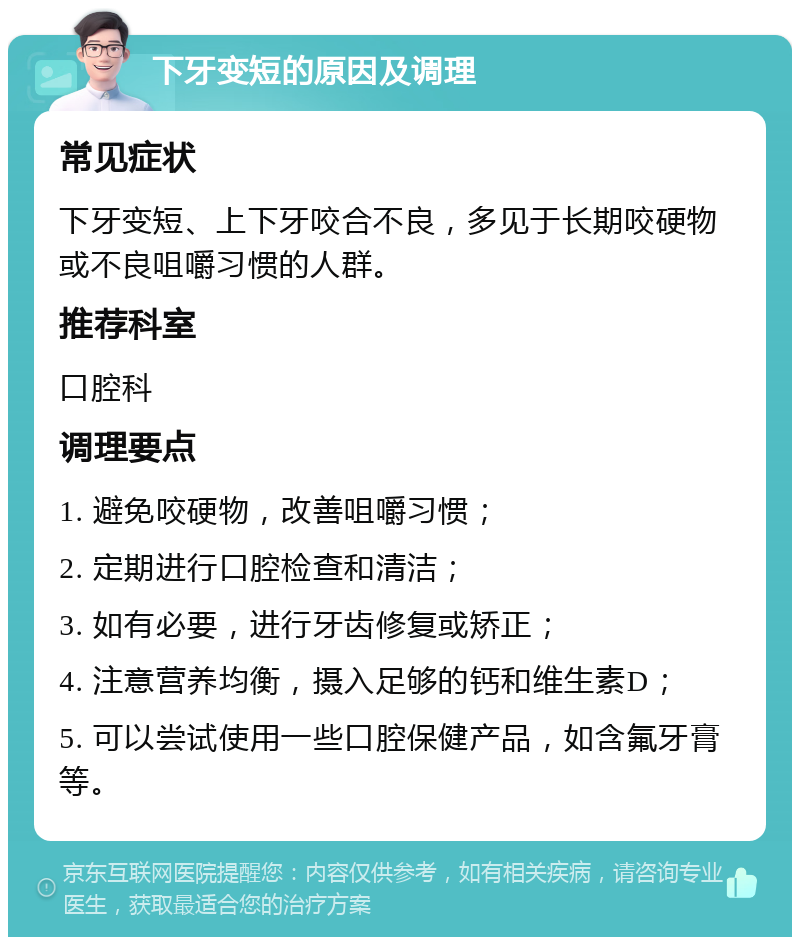 下牙变短的原因及调理 常见症状 下牙变短、上下牙咬合不良，多见于长期咬硬物或不良咀嚼习惯的人群。 推荐科室 口腔科 调理要点 1. 避免咬硬物，改善咀嚼习惯； 2. 定期进行口腔检查和清洁； 3. 如有必要，进行牙齿修复或矫正； 4. 注意营养均衡，摄入足够的钙和维生素D； 5. 可以尝试使用一些口腔保健产品，如含氟牙膏等。