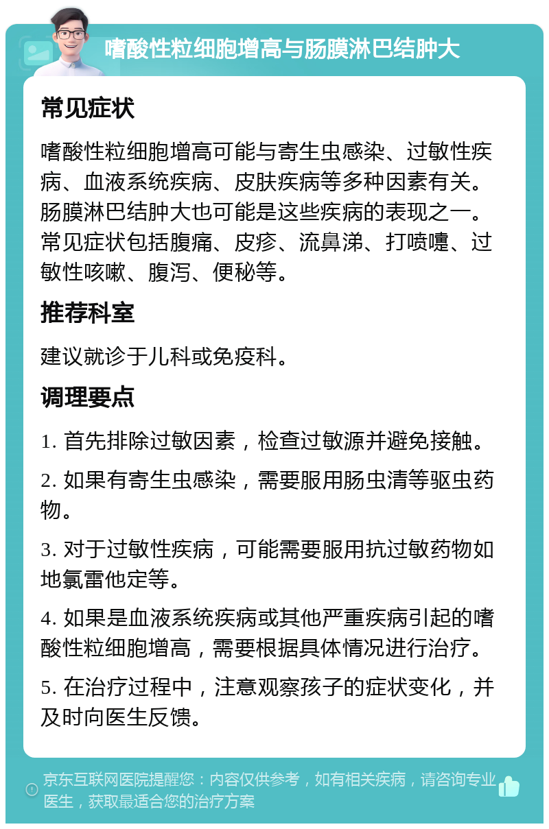 嗜酸性粒细胞增高与肠膜淋巴结肿大 常见症状 嗜酸性粒细胞增高可能与寄生虫感染、过敏性疾病、血液系统疾病、皮肤疾病等多种因素有关。肠膜淋巴结肿大也可能是这些疾病的表现之一。常见症状包括腹痛、皮疹、流鼻涕、打喷嚏、过敏性咳嗽、腹泻、便秘等。 推荐科室 建议就诊于儿科或免疫科。 调理要点 1. 首先排除过敏因素，检查过敏源并避免接触。 2. 如果有寄生虫感染，需要服用肠虫清等驱虫药物。 3. 对于过敏性疾病，可能需要服用抗过敏药物如地氯雷他定等。 4. 如果是血液系统疾病或其他严重疾病引起的嗜酸性粒细胞增高，需要根据具体情况进行治疗。 5. 在治疗过程中，注意观察孩子的症状变化，并及时向医生反馈。