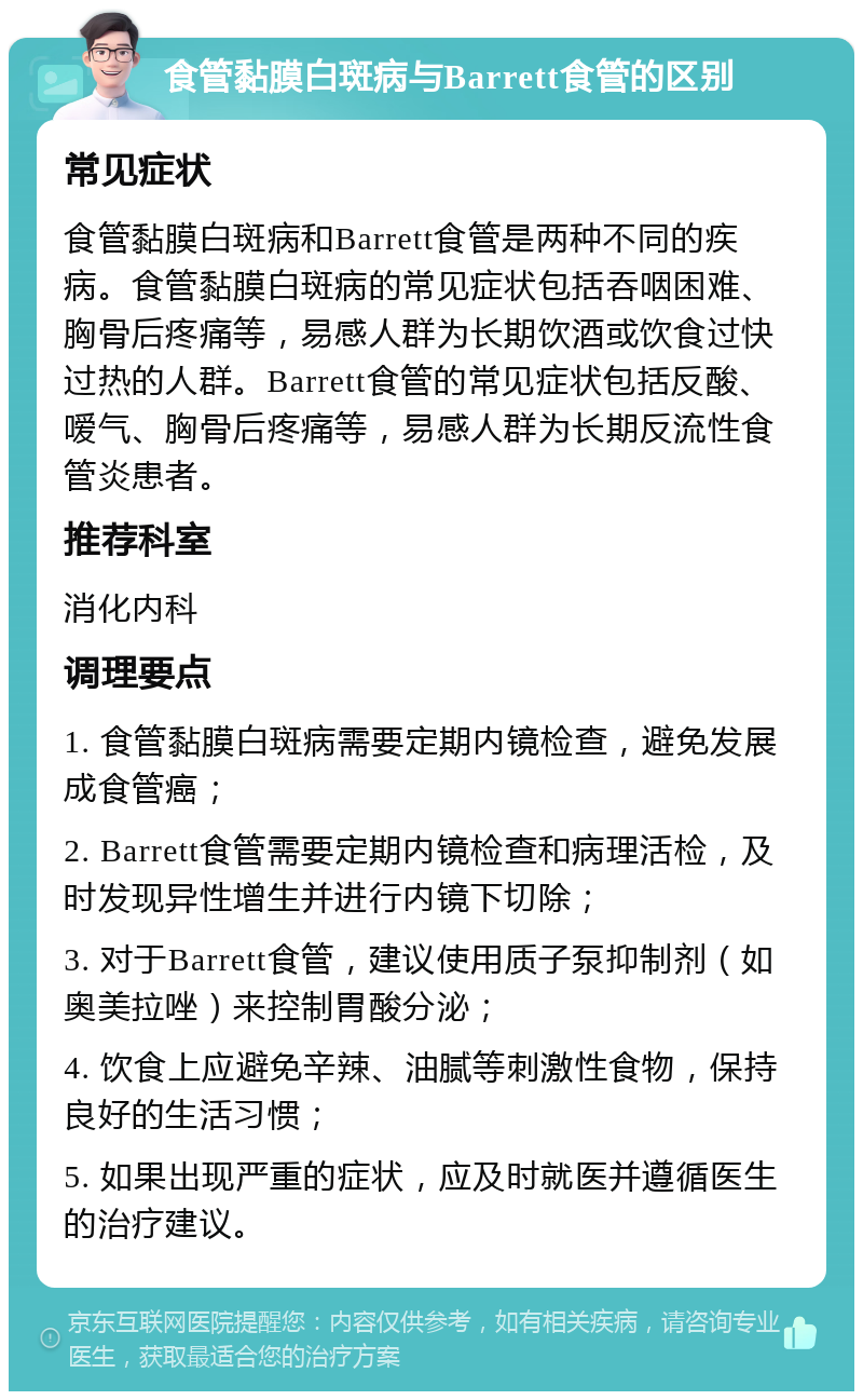 食管黏膜白斑病与Barrett食管的区别 常见症状 食管黏膜白斑病和Barrett食管是两种不同的疾病。食管黏膜白斑病的常见症状包括吞咽困难、胸骨后疼痛等，易感人群为长期饮酒或饮食过快过热的人群。Barrett食管的常见症状包括反酸、嗳气、胸骨后疼痛等，易感人群为长期反流性食管炎患者。 推荐科室 消化内科 调理要点 1. 食管黏膜白斑病需要定期内镜检查，避免发展成食管癌； 2. Barrett食管需要定期内镜检查和病理活检，及时发现异性增生并进行内镜下切除； 3. 对于Barrett食管，建议使用质子泵抑制剂（如奥美拉唑）来控制胃酸分泌； 4. 饮食上应避免辛辣、油腻等刺激性食物，保持良好的生活习惯； 5. 如果出现严重的症状，应及时就医并遵循医生的治疗建议。