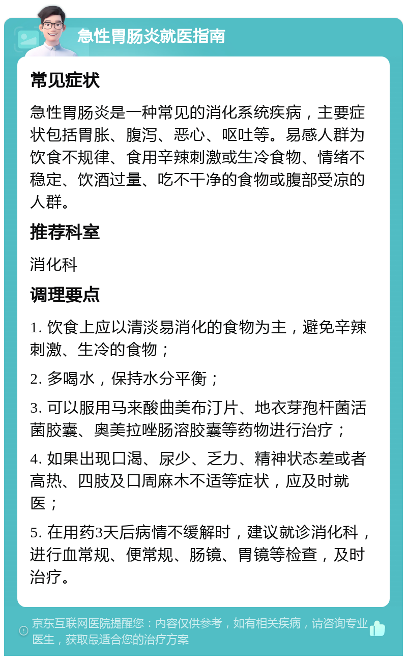 急性胃肠炎就医指南 常见症状 急性胃肠炎是一种常见的消化系统疾病，主要症状包括胃胀、腹泻、恶心、呕吐等。易感人群为饮食不规律、食用辛辣刺激或生冷食物、情绪不稳定、饮酒过量、吃不干净的食物或腹部受凉的人群。 推荐科室 消化科 调理要点 1. 饮食上应以清淡易消化的食物为主，避免辛辣刺激、生冷的食物； 2. 多喝水，保持水分平衡； 3. 可以服用马来酸曲美布汀片、地衣芽孢杆菌活菌胶囊、奥美拉唑肠溶胶囊等药物进行治疗； 4. 如果出现口渴、尿少、乏力、精神状态差或者高热、四肢及口周麻木不适等症状，应及时就医； 5. 在用药3天后病情不缓解时，建议就诊消化科，进行血常规、便常规、肠镜、胃镜等检查，及时治疗。