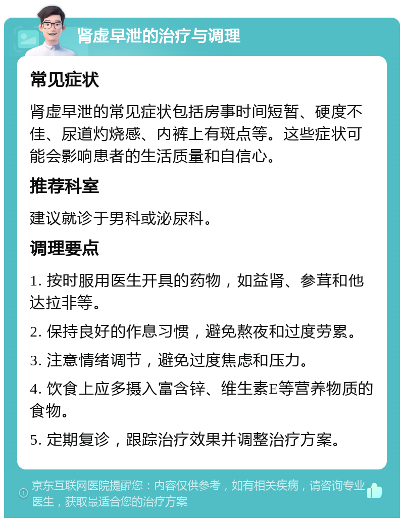 肾虚早泄的治疗与调理 常见症状 肾虚早泄的常见症状包括房事时间短暂、硬度不佳、尿道灼烧感、内裤上有斑点等。这些症状可能会影响患者的生活质量和自信心。 推荐科室 建议就诊于男科或泌尿科。 调理要点 1. 按时服用医生开具的药物，如益肾、参茸和他达拉非等。 2. 保持良好的作息习惯，避免熬夜和过度劳累。 3. 注意情绪调节，避免过度焦虑和压力。 4. 饮食上应多摄入富含锌、维生素E等营养物质的食物。 5. 定期复诊，跟踪治疗效果并调整治疗方案。