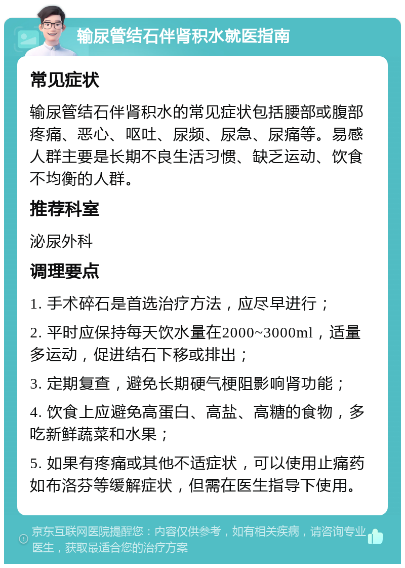 输尿管结石伴肾积水就医指南 常见症状 输尿管结石伴肾积水的常见症状包括腰部或腹部疼痛、恶心、呕吐、尿频、尿急、尿痛等。易感人群主要是长期不良生活习惯、缺乏运动、饮食不均衡的人群。 推荐科室 泌尿外科 调理要点 1. 手术碎石是首选治疗方法，应尽早进行； 2. 平时应保持每天饮水量在2000~3000ml，适量多运动，促进结石下移或排出； 3. 定期复查，避免长期硬气梗阻影响肾功能； 4. 饮食上应避免高蛋白、高盐、高糖的食物，多吃新鲜蔬菜和水果； 5. 如果有疼痛或其他不适症状，可以使用止痛药如布洛芬等缓解症状，但需在医生指导下使用。